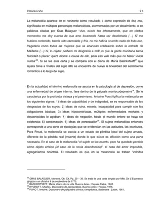 Introducción 21
La melancolía aparece en el horizonte como resultado o como expresión de ése mal,
significada en múltiples personajes melancólicos, atormentados por un decaimiento, o en
palabras citadas por Gras Balaguer “vivo, existo tan intensamente, que en ciertos
momentos me doy cuenta de que amo locamente hasta ser desdichada (…) Si me
hubiera contenido, habría sido razonable y fría, no me habría ocurrido nada de todo eso.
Vegetaría como todas las mujeres que se abanican cotilleando sobre la entrada de
Madame (…) Si, lo repito: prefiero mi desgracia a todo lo que la gente mundana llama
felicidad o placer; quizá moriré a causa de ello, pero eso vale más que no haber vivido
nunca”36
. Si se lee esta carta y se compara con el diario de María Bashkirtseff37
que
leyera Silva a finales del siglo XIX se encuentra de nuevo la linealidad del sentimiento
romántico a lo largo del siglo.
En la actualidad el término melancolía se asocia en la psicología al de depresión, como
una enfermedad de origen interno, fase dentro de la psicosis maniacodepresiva38
. Se le
caracteriza por la profunda tristeza y el pesimismo. Antoine Porot tipifica la melancolía en
los siguientes signos: 1) ideas de culpabilidad y de indignidad, se es responsable de las
desgracias de los suyos; 2) ideas de ruina, miseria, incapacidad para cumplir con las
obligaciones básicas; 3) ideas hipocondríacas, múltiples enfermedades mortales y
desconocidas lo agobian; 4) ideas de negación, hasta el mundo entero se haya sin
existencia; 5) condenación; 6) ideas de persecución39
. El sujeto melancólico entonces
corresponde a una serie de tipologías que se evidencian en las actitudes, las escrituras.
Para Freud, la melancolía se asocia a un estado de pérdida ideal del sujeto amado,
diferente de la pérdida real (muerte) donde lo que existe es aflicción como una parte
necesaria. En el caso de la melancolía “el sujeto no ha muerto, pero ha quedado perdido
como objeto erótico (el caso de la novia abandonada)”, el caso del amor imposible,
agregaríamos nosotros. El resultado es que en la melancolía se traban “infinitos
36
GRAS BALAGUER, Menene. Ob. Cit. Pp. 29 – 30. Se trata de una carta dirigida por Mlle. De L’Espinasse
dirigida a un oficial el 6 de septiembre de 1773.
37
BASHKIRTSEFF, María. Diario de mi vida. Buenos Aires : Espasa Calpe, 1948.
38
RYCROFT, Charles. Diccionario de psicoanálisis. Buenos Aires : Paidós, 1976.
39
POROT, Antoine. Diccionario de psiquiatría clínica y terapéutica. Barcelona : Labor, 1961.
 