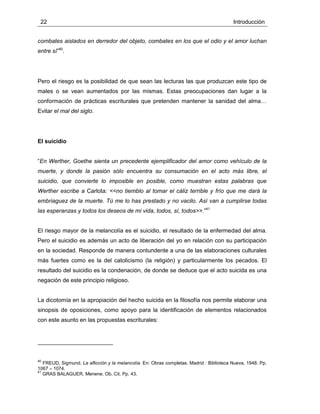 22 Introducción
combates aislados en derredor del objeto, combates en los que el odio y el amor luchan
entre sí”40
.
Pero el riesgo es la posibilidad de que sean las lecturas las que produzcan este tipo de
males o se vean aumentados por las mismas. Estas preocupaciones dan lugar a la
conformación de prácticas escriturales que pretenden mantener la sanidad del alma…
Evitar el mal del siglo.
El suicidio
“En Werther, Goethe sienta un precedente ejemplificador del amor como vehículo de la
muerte, y donde la pasión sólo encuentra su consumación en el acto más libre, el
suicidio, que convierte lo imposible en posible, como muestran estas palabras que
Werther escribe a Carlota: <<no tiemblo al tomar el cáliz terrible y frío que me dará la
embriaguez de la muerte. Tú me lo has prestado y no vacilo. Así van a cumplirse todas
las esperanzas y todos los deseos de mi vida, todos, sí, todos>>.”41
El riesgo mayor de la melancolía es el suicidio, el resultado de la enfermedad del alma.
Pero el suicidio es además un acto de liberación del yo en relación con su participación
en la sociedad. Responde de manera contundente a una de las elaboraciones culturales
más fuertes como es la del catolicismo (la religión) y particularmente los pecados. El
resultado del suicidio es la condenación, de donde se deduce que el acto suicida es una
negación de este principio religioso.
La dicotomía en la apropiación del hecho suicida en la filosofía nos permite elaborar una
sinopsis de oposiciones, como apoyo para la identificación de elementos relacionados
con este asunto en las propuestas escriturales:
40
FREUD, Sigmund. La aflicción y la melancolía. En: Obras completas. Madrid : Biblioteca Nueva, 1948. Pp.
1067 – 1074.
41
GRAS BALAGUER, Menene. Ob. Cit. Pp. 43.
 
