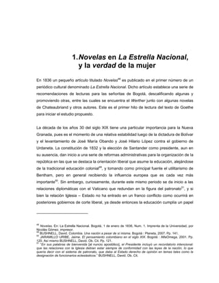 1.Novelas en La Estrella Nacional,
y la verdad de la mujer
En 1836 un pequeño artículo titulado Novelas48
es publicado en el primer número de un
periódico cultural denominado La Estrella Nacional. Dicho artículo establece una serie de
recomendaciones de lecturas para las señoritas de Bogotá, descalificando algunas y
promoviendo otras, entre las cuales se encuentra el Werther junto con algunas novelas
de Chateaubriand y otros autores. Este es el primer hito de lectura del texto de Goethe
para iniciar el estudio propuesto.
La década de los años 30 del siglo XIX tiene una particular importancia para la Nueva
Granada, pues es el momento de una relativa estabilidad luego de la dictadura de Bolívar
y el levantamiento de José María Obando y José Hilario López contra el gobierno de
Urdaneta. La constitución de 1832 y la elección de Santander como presidente, aun en
su ausencia, dan inicio a una serie de reformas administrativas para la organización de la
república en las que se destaca la orientación liberal que asume la educación, alejándose
de la tradicional educación colonial49
, y tomando como principal fuente el utilitarismo de
Bentham, pero en general recibiendo la influencia europea que es cada vez más
importante50
. Sin embargo, curiosamente, durante este mismo periodo se da inicio a las
relaciones diplomáticas con el Vaticano que redundan en la figura del patronato51
, y si
bien la relación Iglesia – Estado no ha entrado en un franco conflicto como ocurrirá en
posteriores gobiernos de corte liberal, ya desde entonces la educación cumplía un papel
48
Novelas. En: La Estrella Nacional. Bogotá, 1 de enero de 1836, Num. 1. Imprenta de la Universidad, por
Nicolás Gómez, impresor.
49
BUSHNELL, David. Colombia. Una nación a pesar de sí misma. Bogotá : Planeta, 2007. Pp. 141.
50
JARAMILLO URIBE, Jaime. El pensamiento colombiano en el siglo XIX. Bogotá : AlfaOmega, 2001. Pp.
120. Así mismo BUSHNELL, David. Ob. Cit. Pp. 121.
51
“En sus palabras de bienvenida [al nuncio apostólico], el Presidente incluyó un recordatorio intencional:
que las relaciones con la Iglesia debían estar siempre de conformidad con las leyes de la nación, lo que
quería decir con el sistema de patronato, que daba al Estado derecho de opinión en temas tales como la
designación de funcionarios eclesiásticos.” BUSHNELL, David. Ob. Cit.
 