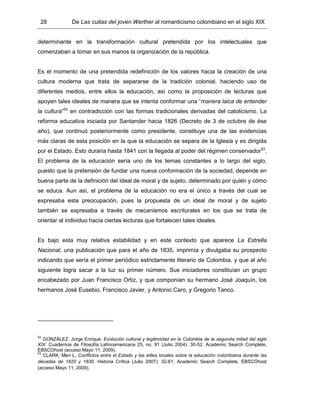 28 De Las cuitas del joven Werther al romanticismo colombiano en el siglo XIX
determinante en la transformación cultural pretendida por los intelectuales que
comenzaban a tomar en sus manos la organización de la república.
Es el momento de una pretendida redefinición de los valores hacia la creación de una
cultura moderna que trata de separarse de la tradición colonial, haciendo uso de
diferentes medios, entre ellos la educación, así como la proposición de lecturas que
apoyen tales ideales de manera que se intenta conformar una “manera laica de entender
la cultura”52
en contradicción con las formas tradicionales derivadas del catolicismo. La
reforma educativa iniciada por Santander hacia 1826 (Decreto de 3 de octubre de ése
año), que continuó posteriormente como presidente, constituye una de las evidencias
más claras de esta posición en la que la educación se separa de la Iglesia y es dirigida
por el Estado. Esto duraría hasta 1841 con la llegada al poder del régimen conservador53
.
El problema de la educación sería uno de los temas constantes a lo largo del siglo,
puesto que la pretensión de fundar una nueva conformación de la sociedad, depende en
buena parte de la definición del ideal de moral y de sujeto, determinado por quién y cómo
se educa. Aun así, el problema de la educación no era el único a través del cual se
expresaba esta preocupación, pues la propuesta de un ideal de moral y de sujeto
también se expresaba a través de mecanismos escriturales en los que se trata de
orientar al individuo hacia ciertas lecturas que fortalecen tales ideales.
Es bajo esta muy relativa estabilidad y en este contexto que aparece La Estrella
Nacional, una publicación que para el año de 1835, imprimía y divulgaba su prospecto
indicando que sería el primer periódico estrictamente literario de Colombia, y que al año
siguiente logra sacar a la luz su primer número. Sus iniciadores constituían un grupo
encabezado por Juan Francisco Ortiz, y que componían su hermano José Joaquín, los
hermanos José Eusebio, Francisco Javier, y Antonio Caro, y Gregorio Tanco.
52
GONZÁLEZ, Jorge Enrique. Evolución cultural y legitimidad en la Colombia de la segunda mitad del siglo
XIX. Cuadernos de Filosofía Latinoamericana 25, no. 91 (Julio 2004): 30-52. Academic Search Complete,
EBSCOhost (acceso Mayo 11, 2009).
53
CLARK, Meri L. Conflictos entre el Estado y las elites locales sobre la educación colombiana durante las
décadas de 1820 y 1830. Historia Crítica (Julio 2007): 32-61. Academic Search Complete, EBSCOhost
(acceso Mayo 11, 2009).
 