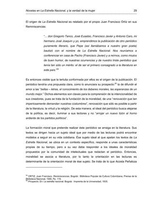 Novelas en La Estrella Nacional, y la verdad de la mujer 29
El origen de La Estrella Nacional es relatado por el propio Juan Francisco Ortíz en sus
Reminiscencias:
“... don Gregorio Tanco, José Eusebio, Francisco Javier y Antonio Caro, mi
hermano José Joaquín y yo, emprendimos la publicación de otro periódico
puramente literario, que Pepe (así llamábamos a nuestro gran poeta)
bautizó con el nombre de La Estrella Nacional. Nos reuníamos a
conferenciar en casa de Pacho (Francisco Javier) y a reírnos, como mozos
de buen humor, de nuestras ocurrencias y de nuestro triste periódico que
tenía tan sólo un mérito: el de ser el primero consagrado a la literatura en
este país.”54
Es entonces visible que la tertulia conformada por ellos es el origen de la publicación. El
periódico tendría una propuesta clara, como lo anunciara su prospecto:55
la de difundir el
amor a las “bellas – letras, el conocimiento de los deberes morales, las esperanzas de un
mundo mejor.” Dichos elementos son claves para la comprensión de la intencionalidad de
sus creadores, pues se trata de la fundación de la moralidad, de una “renovación que tan
imperiosamente demandan nuestras costumbres”, renovación que sólo es posible a partir
de la literatura, la virtud y la religión. De esta manera, el ideal del periódico busca alejarse
de la política, es decir, iluminar a sus lectores y no “arrojar un nuevo tizón al horno
ardiente de los partidos políticos”.
La formación moral que pretende realizar éste periódico se arraiga en la literatura. Sus
textos se dirigen hacia un sujeto ideal que por medio de las lecturas podrá encontrar
modelos a seguir en su vida cotidiana. Ése sujeto ideal al que apelan los textos de La
Estrella Nacional, se ubica en un contexto específico, responde a unas características
propias de su tiempo, pero a su vez debe responder a los ideales de moralidad
propuestos por la comunidad de intelectuales que redactan el periódico. Entonces,
moralidad se asocia a literatura, por lo tanto la orientación en las lecturas es
determinante de la orientación moral de ése sujeto. Se trata de lo que Acosta Peñaloza
54
ORTIZ, Juan Francisco. Reminiscencias. Bogotá : Biblioteca Popular de Cultura Colombiana, Prensa de la
Biblioteca Nacional, 1946. Pp. 119.
55
Prospecto. En: La estrella nacional. Bogotá : Imprenta de la Universidad, 1835.
 