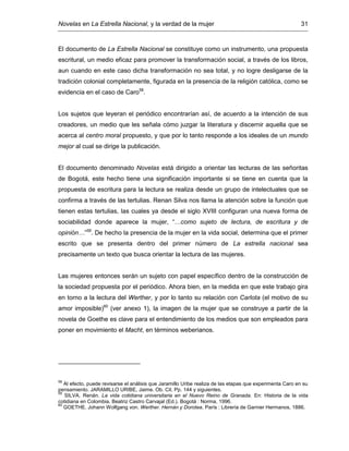 Novelas en La Estrella Nacional, y la verdad de la mujer 31
El documento de La Estrella Nacional se constituye como un instrumento, una propuesta
escritural, un medio eficaz para promover la transformación social, a través de los libros,
aun cuando en este caso dicha transformación no sea total, y no logre desligarse de la
tradición colonial completamente, figurada en la presencia de la religión católica, como se
evidencia en el caso de Caro58
.
Los sujetos que leyeran el periódico encontrarían así, de acuerdo a la intención de sus
creadores, un medio que les señala cómo juzgar la literatura y discernir aquella que se
acerca al centro moral propuesto, y que por lo tanto responde a los ideales de un mundo
mejor al cual se dirige la publicación.
El documento denominado Novelas está dirigido a orientar las lecturas de las señoritas
de Bogotá, este hecho tiene una significación importante si se tiene en cuenta que la
propuesta de escritura para la lectura se realiza desde un grupo de intelectuales que se
confirma a través de las tertulias. Renan Silva nos llama la atención sobre la función que
tienen estas tertulias, las cuales ya desde el siglo XVIII configuran una nueva forma de
sociabilidad donde aparece la mujer, “…como sujeto de lectura, de escritura y de
opinión…”59
. De hecho la presencia de la mujer en la vida social, determina que el primer
escrito que se presenta dentro del primer número de La estrella nacional sea
precisamente un texto que busca orientar la lectura de las mujeres.
Las mujeres entonces serán un sujeto con papel específico dentro de la construcción de
la sociedad propuesta por el periódico. Ahora bien, en la medida en que este trabajo gira
en torno a la lectura del Werther, y por lo tanto su relación con Carlota (el motivo de su
amor imposible)60
(ver anexo 1), la imagen de la mujer que se construye a partir de la
novela de Goethe es clave para el entendimiento de los medios que son empleados para
poner en movimiento el Macht, en términos weberianos.
58
Al efecto, puede revisarse el análisis que Jaramillo Uribe realiza de las etapas que experimenta Caro en su
pensamiento. JARAMILLO URIBE, Jaime. Ob. Cit. Pp. 144 y siguientes.
59
SILVA, Renán. La vida cotidiana universitaria en el Nuevo Reino de Granada. En: Historia de la vida
cotidiana en Colombia. Beatriz Castro Carvajal (Ed.). Bogotá : Norma, 1996.
60
GOETHE. Johann Wolfgang von. Werther. Hernán y Dorotea. París : Librería de Garnier Hermanos, 1886.
 