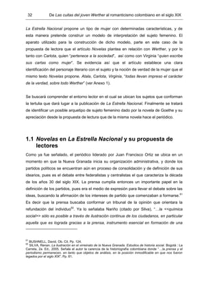 32 De Las cuitas del joven Werther al romanticismo colombiano en el siglo XIX
La Estrella Nacional propone un tipo de mujer con determinadas características, y de
esta manera pretende construir un modelo de interpretación del sujeto femenino. El
aparato utilizado para la construcción de dicho modelo, parte en este caso de la
propuesta de lectora que el artículo Novelas plantea en relación con Werther, y por lo
tanto con Carlota, quien “pertenece a la sociedad”, así como con Virginia “quien escribe
sus cartas como mujer”. Se evidencia así que el artículo establece una clara
identificación del personaje literario con el sujeto y la noción de verdad de la mujer que el
mismo texto Novelas propone. Atala, Carlota, Virginia, “todas llevan impreso el carácter
de la verdad, sobre todo Werther” (ver Anexo 1).
Se buscará comprender el entorno lector en el cual se ubican los sujetos que conforman
la tertulia que dará lugar a la publicación de La Estrella Nacional. Finalmente se tratará
de identificar un posible arquetipo de sujeto femenino dado por la novela de Goethe y su
apreciación desde la propuesta de lectura que de la misma novela hace el periódico.
1.1 Novelas en La Estrella Nacional y su propuesta de
lectores
Como ya fue señalado, el periódico liderado por Juan Francisco Ortiz se ubica en un
momento en que la Nueva Granada inicia su organización administrativa, y donde los
partidos políticos se encuentran aún en proceso de consolidación y de definición de sus
idearios, pues es el debate entre federalistas y centralistas el que caracteriza la década
de los años 30 del siglo XIX. La prensa cumplía entonces un importante papel en la
definición de los partidos, pues era el medio de expresión para llevar el debate sobre las
ideas, buscando la afirmación de los intereses de partido que comenzaban a formarse.61
Es decir que la prensa buscaba conformar un tribunal de la opinión que orientara la
refundación del individuo62
. Ya lo señalaba Nariño (citado por Silva), “…la <<química
social>> sólo es posible a través de ilustración continua de los ciudadanos, en particular
aquella que es lograda gracias a la prensa, instrumento esencial en formación de una
61
BUSHNELL, David. Ob. Cit. Pp. 124.
62
SILVA, Renan. La ilustración en el virreinato de la Nueva Granada. Estudios de historia social. Bogotá : La
Carreta, 2a. Ed., 2005. Señala el autor la carencia de la historiografía colombiana donde “…la prensa y el
periodismo permanecen, en tanto que objetos de análisis, en la posición inmodificable en que nos fueron
legados por el siglo XIX”. Pp. 81.
 