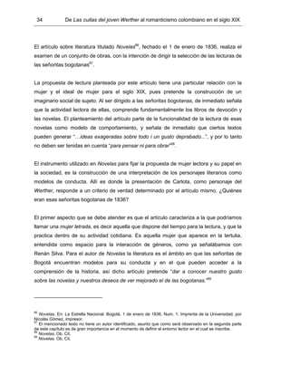 34 De Las cuitas del joven Werther al romanticismo colombiano en el siglo XIX
El artículo sobre literatura titulado Novelas66
, fechado el 1 de enero de 1836, realiza el
examen de un conjunto de obras, con la intención de dirigir la selección de las lecturas de
las señoritas bogotanas67
.
La propuesta de lectura planteada por este artículo tiene una particular relación con la
mujer y el ideal de mujer para el siglo XIX, pues pretende la construcción de un
imaginario social de sujeto. Al ser dirigido a las señoritas bogotanas, de inmediato señala
que la actividad lectora de ellas, comprende fundamentalmente los libros de devoción y
las novelas. El planteamiento del artículo parte de la funcionalidad de la lectura de esas
novelas como modelo de comportamiento, y señala de inmediato que ciertos textos
pueden generar “…ideas exageradas sobre todo i un gusto deprabado...”, y por lo tanto
no deben ser tenidas en cuenta “para pensar ni para obrar”68
.
El instrumento utilizado en Novelas para fijar la propuesta de mujer lectora y su papel en
la sociedad, es la construcción de una interpretación de los personajes literarios como
modelos de conducta. Allí es donde la presentación de Carlota, como personaje del
Werther, responde a un criterio de verdad determinado por el artículo mismo. ¿Quiénes
eran esas señoritas bogotanas de 1836?
El primer aspecto que se debe atender es que el artículo caracteriza a la que podríamos
llamar una mujer letrada, es decir aquella que dispone del tiempo para la lectura, y que la
practica dentro de su actividad cotidiana. Es aquella mujer que aparece en la tertulia,
entendida como espacio para la interacción de géneros, como ya señalábamos con
Renán Silva. Para el autor de Novelas la literatura es el ámbito en que las señoritas de
Bogotá encuentran modelos para su conducta y en el que pueden acceder a la
comprensión de la historia, así dicho artículo pretende “dar a conocer nuestro gusto
sobre las novelas y nuestros deseos de ver mejorado el de las bogotanas.”69
66
Novelas. En: La Estrella Nacional. Bogotá, 1 de enero de 1836, Num. 1. Imprenta de la Universidad, por
Nicolás Gómez, impresor.
67
El mencionado texto no tiene un autor identificado, asunto que como será observado en la segunda parte
de este capítulo es de gran importancia en el momento de definir el entorno lector en el cual se inscribe.
68
Novelas. Ob. Cit.
69
Novelas. Ob. Cit.
 