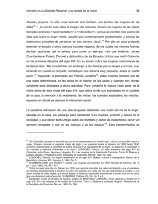 Novelas en La Estrella Nacional, y la verdad de la mujer 35
Novelas propone no sólo unas lecturas sino también una lectora, las mujeres de las
elites70
“…es mucho mas clara la imagen del reducido número de mujeres de las clases
llamadas entonces <<acomodadas>> o <<decentes>>, porque se escribió mas acerca de
ellas que sobre la mujer media, aquella que numéricamente predominaba, y porque los
testimonios proceden de personas de esa primera clase”.71
Por ello es poco probable
extender el estudio a otros cuerpos sociales respecto de los cuales las mismas fuentes
deciden apartarse, así lo señala, para poner un ejemplo más que evidente, James
Chamberlayne Pickett, Coronel y diplomático de los Estados Unidos que visitó Colombia
en las primeras décadas del siglo XIX. En su escrito sobre las mujeres colombianas de
tal época dice: “Me concentraré, sin embargo, a las blancas por la sangre y el cutis, que,
teniendo en cuenta el conjunto, constituyen una minoría muy pequeña, acaso la cuarta
parte.”72
Siguiendo lo planteado por Patricia Londoño73
, estas mujeres lectoras son de
una clase determinada, se les ubica en el interior de las casas y cuentan con tiempo
suficiente para dedicarse a dicha actividad. Para Londoño la lectura hace parte de la
rutina diaria de esta mujer del siglo XIX, que debía dividir sus actividades en el cuidado
de la casa, la atención a la vestimenta, las visitas, las comidas especiales, las tertulias,
espacios en dónde se produce la interacción social.
La paulatina afirmación de una vida burguesa determina una visión del rol de la mujer,
ubicada en la casa, sin embargo para Santander “Las mujeres, encanto y delicia de la
sociedad, y que tienen tanto influjo sobre los hombres y sobre las costumbres, tienen un
derecho innegable a que se les instruya y se les eduque”74
. Esta transformación es
70
“En Colombia, durante el periodo que va de la independencia al medio siglo, casi no se escribió sobre la
mujer. Empero, durante la segunda mitad del siglo, y en especial desde el decenio de 1880 hasta 1930,
aumentó notoriamente la cantidad de textos alusivos a la naturaleza de la mujer, su papel en la sociedad, a
las virtudes y defectos inherentes a su sexo.” LONDOÑO, Patricia. El ideal femenino del siglo XIX en
Colombia: entre flores, lágrimas y ángeles. En: Las mujeres en la historia de Colombia. Tomo III. Mujeres y
Cultura. Bogotá : Presidencia de la República de Colombia, Norma, 1995. Pp. 302.
71
LONDOÑO, Patricia. La mujer santafereña en el siglo XIX. Boletín cultural y bibliográfico. Banco de la
República. Volumen XXI, Número 1, 1984. Pp. 5.
72
CHAMBERLYANE (sic) PICKETT, James. Las mujeres de Colombia en 1830. Revista de América. Vol. 3,
no. 7 (Jul. 1945). Pp. 96 – 107.
73
“Entre la mujer descrita por Steuart en 1836, que recorría descalza las calles de Bogotá y que al atardecer
se sentaba pacientemente a frotarse los pies con piedras a la orilla del río que atravesaba la ciudad, y una
dama vestida al estilo inglés, que envía tarjetas a selectas amistades invitándolas a tomar el té en su casa,
hay una distancia cultural enorme.” LONDOÑO, Patricia. Ob. Cit. Pp. 5 y 6.
74
Santander: Carta al Ministro de Guerra. Citado en MARTINEZ CARREÑO, Aída. Mujeres y familia en el
siglo XIX. En: Las mujeres en la historia de Colombia. Tomo II. Mujeres y sociedad. Bogotá : Presidencia de
la República de Colombia, Norma, 1995. Pp. 304.
 