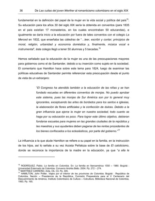 36 De Las cuitas del joven Werther al romanticismo colombiano en el siglo XIX
fundamental en la definición del papel de la mujer en la vida social y política del país75
.
Su educación para los años 30 del siglo XIX sería la obtenida en conventos (para 1835
en el país existían 17 monasterios, en los cuales encontraban 50 educandas), e
igualmente se daría inicio a la educación por fuera de tales conventos con el colegio La
Merced en 1832, que enseñaba las cátedras de “…leer, escribir y contar; principios de
moral, religión, urbanidad y economía doméstica y, finalmente, música vocal e
instrumental”, éste colegio llegó a tener 50 alumnas y 5 becadas.76
Hemos señalado que la educación de la mujer es una de las preocupaciones mayores
para gobiernos como el de Santander, debido a su inserción como sujeto en la sociedad.
El comentario que Hamilton hace sobre este tema para 1824, luego de examinar las
políticas educativas de Santander permite referenciar esta preocupación desde el punto
de vista de un extranjero:
“El Congreso ha atendido también a la educación de las niñas y se han
fundado escuelas en diferentes conventos de monjas. No puedo aprobar
este sistema, pues las monjas de Sur América son por lo general muy
ignorantes, exceptuando las artes de bordados para los santos e iglesias,
la elaboración de flores artificiales y la confección de dulces. Debido a la
gran influencia que ejerce la mujer en nuestra sociedad, todo cuanto se
haga por su educación es poco. Para lograr este último objetivo, debieran
fundarse escuelas para mujeres en las grandes ciudades de la república y
las maestras y sus ayudantes deben pagarse de las rentas procedentes de
los bienes confiscados a los eclesiásticos, por parte del gobierno.”77
La influencia a la que alude Hamilton se refiere a su papel en la familia, en la instrucción
de los hijos, así lo señala a su vez Acosta Peñaloza sobre la base de El catolicismo,
donde se reconoce la importancia de la madre en la educación, ya que “a ella le
75
RODRÍGUEZ, Pablo. La familia en Colombia. En: La familia en Iberoamérica 1550 – 1980. Bogotá :
Universidad Externado de Colombia. Convenio Andrés Bello. 2004. Pp. 272 – 274.
76
MARTÍNEZ CARREÑO, Aída. Ob. Cit. Pp. 305.
77
HAMILTON, John Potter. Viajes por el interior de las provincias de Colombia. Bogotá : República de
Colombia, Nación – Presidencia de la República, Comisión Preparatoria para el V Centenario del
Descubrimiento de América, Instituto Colombiano de Cultura – Colcultura, Biblioteca Nacional de Colombia,
1993. Pp. 165.
 