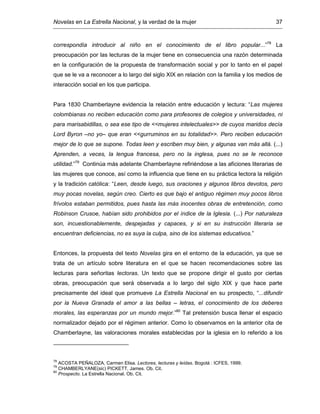 Novelas en La Estrella Nacional, y la verdad de la mujer 37
correspondía introducir al niño en el conocimiento de el libro popular...”78
La
preocupación por las lecturas de la mujer tiene en consecuencia una razón determinada
en la configuración de la propuesta de transformación social y por lo tanto en el papel
que se le va a reconocer a lo largo del siglo XIX en relación con la familia y los medios de
interacción social en los que participa.
Para 1830 Chamberlayne evidencia la relación entre educación y lectura: “Las mujeres
colombianas no reciben educación como para profesores de colegios y universidades, ni
para marisabidillas, o sea ese tipo de <<mujeres intelectuales>> de cuyos maridos decía
Lord Byron –no yo– que eran <<gurruminos en su totalidad>>. Pero reciben educación
mejor de lo que se supone. Todas leen y escriben muy bien, y algunas van más allá. (...)
Aprenden, a veces, la lengua francesa, pero no la inglesa, pues no se le reconoce
utilidad.”79
Continúa más adelante Chamberlayne refiriéndose a las aficiones literarias de
las mujeres que conoce, así como la influencia que tiene en su práctica lectora la religión
y la tradición católica: “Leen, desde luego, sus oraciones y algunos libros devotos, pero
muy pocas novelas, según creo. Cierto es que bajo el antiguo régimen muy pocos libros
frívolos estaban permitidos, pues hasta las más inocentes obras de entretención, como
Robinson Crusoe, habían sido prohibidos por el índice de la Iglesia. (...) Por naturaleza
son, incuestionablemente, despejadas y capaces, y si en su instrucción literaria se
encuentran deficiencias, no es suya la culpa, sino de los sistemas educativos.”
Entonces, la propuesta del texto Novelas gira en el entorno de la educación, ya que se
trata de un artículo sobre literatura en el que se hacen recomendaciones sobre las
lecturas para señoritas lectoras. Un texto que se propone dirigir el gusto por ciertas
obras, preocupación que será observada a lo largo del siglo XIX y que hace parte
precisamente del ideal que promueve La Estrella Nacional en su prospecto, “...difundir
por la Nueva Granada el amor a las bellas – letras, el conocimiento de los deberes
morales, las esperanzas por un mundo mejor.”80
Tal pretensión busca llenar el espacio
normalizador dejado por el régimen anterior. Como lo observamos en la anterior cita de
Chamberlayne, las valoraciones morales establecidas por la iglesia en lo referido a los
78
ACOSTA PEÑALOZA, Carmen Elisa. Lectores, lecturas y leídas. Bogotá : ICFES, 1999.
79
CHAMBERLYANE(sic) PICKETT, James. Ob. Cit.
80
Prospecto. La Estrella Nacional. Ob. Cit.
 