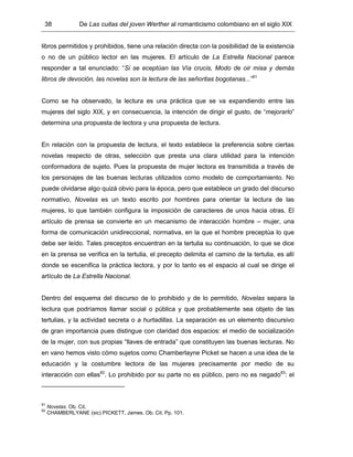 38 De Las cuitas del joven Werther al romanticismo colombiano en el siglo XIX
libros permitidos y prohibidos, tiene una relación directa con la posibilidad de la existencia
o no de un público lector en las mujeres. El artículo de La Estrella Nacional parece
responder a tal enunciado: “Si se eceptúan las Vía crucis, Modo de oir misa y demás
libros de devoción, las novelas son la lectura de las señoritas bogotanas...”81
Como se ha observado, la lectura es una práctica que se va expandiendo entre las
mujeres del siglo XIX, y en consecuencia, la intención de dirigir el gusto, de “mejorarlo”
determina una propuesta de lectora y una propuesta de lectura.
En relación con la propuesta de lectura, el texto establece la preferencia sobre ciertas
novelas respecto de otras, selección que presta una clara utilidad para la intención
conformadora de sujeto. Pues la propuesta de mujer lectora es transmitida a través de
los personajes de las buenas lecturas utilizados como modelo de comportamiento. No
puede olvidarse algo quizá obvio para la época, pero que establece un grado del discurso
normativo, Novelas es un texto escrito por hombres para orientar la lectura de las
mujeres, lo que también configura la imposición de caracteres de unos hacia otras. El
artículo de prensa se convierte en un mecanismo de interacción hombre – mujer, una
forma de comunicación unidireccional, normativa, en la que el hombre preceptúa lo que
debe ser leído. Tales preceptos encuentran en la tertulia su continuación, lo que se dice
en la prensa se verifica en la tertulia, el precepto delimita el camino de la tertulia, es allí
donde se escenifica la práctica lectora, y por lo tanto es el espacio al cual se dirige el
artículo de La Estrella Nacional.
Dentro del esquema del discurso de lo prohibido y de lo permitido, Novelas separa la
lectura que podríamos llamar social o pública y que probablemente sea objeto de las
tertulias, y la actividad secreta o a hurtadillas. La separación es un elemento discursivo
de gran importancia pues distingue con claridad dos espacios: el medio de socialización
de la mujer, con sus propias “llaves de entrada” que constituyen las buenas lecturas. No
en vano hemos visto cómo sujetos como Chamberlayne Picket se hacen a una idea de la
educación y la costumbre lectora de las mujeres precisamente por medio de su
interacción con ellas82
. Lo prohibido por su parte no es público, pero no es negado83
: el
81
Novelas. Ob. Cit.
82
CHAMBERLYANE (sic) PICKETT, James. Ob. Cit. Pp. 101.
 