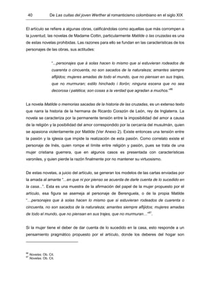 40 De Las cuitas del joven Werther al romanticismo colombiano en el siglo XIX
El artículo se refiere a algunas obras, calificándolas como aquellas que más corrompen a
la juventud, las novelas de Madame Cottin, particularmente Matilde o las cruzadas es una
de estas novelas prohibidas. Las razones para ello se fundan en las características de los
personajes de las obras, sus actitudes:
“...personajes que á solas hacen lo mismo que si estuvieran rodeados de
cuarenta o cincuenta, no son sacados de la naturaleza; amantes siempre
aflijidos; mujeres amadas de todo el mundo, que no piensan en sus trajes,
que no murmuran; estilo hinchado i llorón; ninguna escena que no sea
decorosa i patética; son cosas a la verdad que agradan a muchos.”86
La novela Matilde o memorias sacadas de la historia de las cruzadas, es un extenso texto
que narra la historia de la hermana de Ricardo Corazón de León, rey de Inglaterra. La
novela se caracteriza por la permanente tensión entre la imposibilidad del amor a causa
de la religión y la posibilidad del amor correspondido por la cercanía del musulmán, quien
se apasiona violentamente por Matilde (Ver Anexo 2). Existe entonces una tensión entre
la pasión y la iglesia que impide la realización de esta pasión. Como correlato existe el
personaje de Inés, quien rompe el límite entre religión y pasión, pues se trata de una
mujer cristiana guerrera, que en algunos casos es presentada con características
varoniles, y quien pierde la razón finalmente por no mantener su virtuosismo.
De estas novelas, a juicio del artículo, se generan los modelos de las cartas enviadas por
la amada al amante “...en que ni por pienso se acuerda de darle cuenta de lo sucedido en
la casa...”. Esta es una muestra de la afirmación del papel de la mujer propuesto por el
artículo, esa figura se asemeja al personaje de Berenguela, o de la propia Matilde
“…personajes que á solas hacen lo mismo que si estuvieran rodeados de cuarenta o
cincuenta, no son sacados de la naturaleza; amantes siempre aflijidos; mujeres amadas
de todo el mundo, que no piensan en sus trajes, que no murmuran…”87
.
Si la mujer tiene el deber de dar cuenta de lo sucedido en la casa, esto responde a un
pensamiento pragmático propuesto por el artículo, donde los deberes del hogar son
86
Novelas. Ob. Cit.
87
Novelas. Ob. Cit.
 