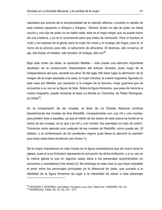 Novelas en La Estrella Nacional, y la verdad de la mujer 41
valorados por encima de la emocionalidad de la relación afectiva. Londoño lo señala de
esta manera siguiendo a Vergara y Vergara: “Señora, tenéis un hijo de quien se habla
mucho y una hija de quien no se habla nada: este es el mejor elogio que se puede hacer
de una cristiana, y yo te lo recomiendo para que trates de merecerlo. Para el hombre el
ruido y las espinas de la gloria; para la mujer las rosas y el sosiego del hogar; para él, el
humo de la pólvora; para ella, el sahumerio de alhucema. Él destroza, ella conserva; él
aja, ella limpia; él maldice, ella bendice; él reniega, ella ora”88
.
Bajo este orden de ideas, la oposición Matilde – Inés presta una atención importante
alrededor de la construcción interpretativa del artículo Novelas, pues luego de la
independencia del país, durante los años 30 del siglo XIX tiene lugar la afirmación de la
imagen de la mujer asociada a la casa, la mujer virtuosa, la madre hogareña, figurada en
este caso por Matilde, por oposición a la imagen de la heroína, mujer guerrera que se
encuentra a su vez en la figura de Inés. Sobre la figura femenina, que pasa de heroína a
madre hogareña, puede revisarse el texto La familia en Colombia, de Pablo Rodríguez,
ya citado89
.
En la comparación de las novelas, el texto de La Estrella Nacional continúa
desestimando las novelas de Ana Radcliffe, comparándolas con Las mil y una noches,
para preferir esta a aquellas, ya que el mérito de los textos de esta autora se funda en la
trama de las novelas, en lo que Las mil y una noches “las aventajan en esto de sobra”.
Tomamos como ejemplo una cualquier de las novelas de Radcliffe, como puede ser, El
italiano, o el confesionario de los penitentes negros pues llama la atención la aversión
que hacia estas tiene el artículo (ver Anexo 1).
De la mayor importancia en esta novela es la figura contradictoria que de nuevo toma la
iglesia, pues el cura Schedoni representa la corrupción de dicha institución, y a su vez es
la misma iglesia la que en algunos casos salva a los personajes socorriéndolos en
conventos y monasterios (Ver anexo 2). Sin embargo en este caso lo que hace imposible
el amor entre los personajes principales es la diferencia de clase, que sumado a la
debilidad de la figura femenina da lugar a la necesidad de salvar a este personaje
88
VERGARA Y VERGARA, José María. Consejos a una niña. Citado por: LONDOÑO. Ob. Cit.
89
RODRÍGUEZ, Pablo. Ob. Cit. Pp. 272 – 273.
 