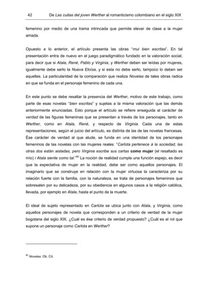 42 De Las cuitas del joven Werther al romanticismo colombiano en el siglo XIX
femenino por medio de una trama intrincada que permite elevar de clase a la mujer
amada.
Opuesto a lo anterior, el artículo presenta las obras “mui bien escritas”. En tal
presentación entra de nuevo en el juego paradigmático fundado en la valoración social,
para decir que si Atala, René, Pablo y Virginia, y Werther deben ser leídas por mujeres,
igualmente debe serlo la Nueva Eloísa, y si esta no debe serlo, tampoco lo deben ser
aquellas. La particularidad de la comparación que realiza Novelas de tales obras radica
en que se funda en el personaje femenino de cada una.
En este punto se debe resaltar la presencia del Werther, motivo de este trabajo, como
parte de esas novelas “bien escritas” y sujetas a la misma valoración que las demás
anteriormente enunciadas. Esto porque el artículo se refiere enseguida al carácter de
verdad de las figuras femeninas que se presentan a través de los personajes, tanto en
Werther, como en Atala, René, y respecto de Virginia. Cada una de estas
representaciones, según el juicio del artículo, es distinta de las de las novelas francesas.
Ése carácter de verdad al que alude, se funda en una identidad de los personajes
femeninos de las novelas con las mujeres reales: “Carlota pertenece á la sociedad, las
otras dos están aisladas, pero Virginia escribe sus cartas como mujer (el resaltado es
mío) i Atala siente como tal.”90
La noción de realidad cumple una función espejo, es decir
que la expectativa de mujer en la realidad, debe ser como aquellos personajes. El
imaginario que se construye en relación con la mujer virtuosa la caracteriza por su
relación fuerte con la familia, con la naturaleza, se trata de personajes femeninos que
sobresalen por su delicadeza, por su obediencia en algunos casos a la religión católica,
llevada, por ejemplo en Atala, hasta el punto de la muerte.
El ideal de sujeto representado en Carlota se ubica junto con Atala, y Virginia, como
aquellos personajes de novela que corresponden a un criterio de verdad de la mujer
bogotana del siglo XIX. ¿Cuál es ése criterio de verdad propuesto? ¿Cuál es el rol que
supone un personaje como Carlota en Werther?
90
Novelas. Ob. Cit.
 