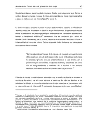 Novelas en La Estrella Nacional, y la verdad de la mujer 43
Una de las imágenes que presenta la novela de Goethe es precisamente la de Carlota al
cuidado de sus hermanos, rodeada de niños, simbolizando una figura materna completa
a pesar de no tener aún ella misma hijos (Ver anexo 2).
La afirmación de su rol como mujer en el campo de la familia se presenta en relación con
Werther, ante quien no cede en su papel de mujer comprometida. Si pensamos la novela
desde la perspectiva del personaje principal, entendemos con claridad los aspectos que
definen la sensibilidad romántica91
, sensibilidad que es compartida por Carlota en
relación con la naturaleza y con lo externo, pero que no irrumpe en la construcción de la
individualidad del personaje mismo. Carlota no se sale de los límites de sus obligaciones
como esposa y ama de casa.
“Con la reducción del mundo de la novela a la modesta y frecuentemente
idílica existencia privada de la clase media, con la limitación de los temas a
los simples y grandes sucesos fundamentales de la vida familiar, con la
preferencia por los humildes y vulgares destinos y caracteres, en suma,
con el aburguesamiento y reducción de la novelas a las escenas
familiares, esta se hace cada vez más ética en sus propósitos”92
Esta cita de Hauser nos permite una afirmación: con la novela de Goethe se entra en el
ámbito de lo privado, se abre una ventana a través de los ojos de Werther a las
relaciones familiares, se ponen de presente esos simples sucesos y se los revela en toda
su repercusión para la vida social. El proceso de aburguesamiento, poco consolidado en
91
Aunque en la introducción hemos señalado las características del movimiento romántico, podemos
entender con Gras Balaguer que esta alusión a la sensibilidad romántica es lo que en “La Nueva Eloisa” (que
será examinada mas adelante) significa la “…entrega a las emociones, el amor por la naturaleza y a las
pasiones…” , continúa mas adelante al tratar de definir la sensibilidad romántica: “El <<romántico>> es el
prototipo del inconformista y del insurrecto ante la escisión del hombre moderno entre el <<yo>> y la
alteridad; de alguna manera hace una nueva interpretación del conflicto planteado por Diderot entre el
<<hombre natural>> y el <<hombre moral>> que traduce en el conflicto existente entre el sentimiento íntimo
y el sentido común…” GRAS BALAGUER, Menene. El romanticismo: como espíritu de la modernidad.
Barcelona : Montesinos, 1988. Pp. 36.
92
HAUSER. Arnold. Historia social de la literatura y el arte. Tomo II. Barcelona : Labor, 1988.
 