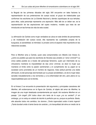 44 De Las cuitas del joven Werther al romanticismo colombiano en el siglo XIX
la Bogotá de las primeras décadas del siglo XIX encuentra en tales factores la
representación de sus pretensiones de cuerpo social, el grupo de intelectuales que
conforman los escritores de La Estrella Nacional y demás coparticipes de sus tertulias;
para ellos, cada personaje representa una aspiración. Más allá de un deber ser, es la
representación de las aspiraciones del sujeto moderno, modelo que trata de ser
introducido en las formas de vida de esta ciudad.
La afirmación de Carlota como mujer verdadera se ubica en este ámbito de pensamiento
y de modelación del cuerpo social, ella representa las cualidades propias de la
burguesía, la sensibilidad, la intimidad, lo privado como el aspecto más importante en las
relaciones sociales.
Pero si Werther ama a Carlota, quien esta comprometida con Alberto (ver Anexo 2),
¿cómo es posible que para los escritores de Novelas sea amable un “amor criminal”? La
única salida posible es a través del personaje femenino, quien por intermedio de su
virtuosismo mantiene la imposibilidad de ése amor criminal, es decir la mujer que
mantiene el límite entre la pasión sentimental y el cumplimiento de su papel en la
sociedad como prometida de un hombre de negocios. Esta actitud permite una doble
afirmación, la del personaje atormentado por su propia sensibilidad, y la de la mujer ideal,
sensible indudablemente a los tormentos y a la enfermedad del otro, pero plena en su
responsabilidad para con la familia.
En el Anexo 2 se encuentra la presentación del argumento y principales caracteres del
Werther, allí evidenciamos en la figura de Carlota, el objeto del amor de Werther, la
imagen de una mujer idealizada constantemente por aquél. Así exclama Werther en un
pasaje: “¡Un ángel! ¡Oh! todos dicen otro tanto de la suya ¿no es verdad? ¡Y sin
embargo, yo no estoy en estado de decirte lo perfecta que es, porque es perfecta. Basta,
ella absorbe todos mis sentidos, los domina. ¡Tanta ingenuidad unida á tanto ingenio!
¡Tanta bondad unida á tanta fuerza de carácter, y la tranquilidad del alma en medio de la
 