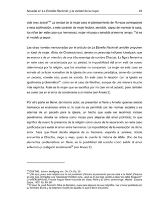 Novelas en La Estrella Nacional, y la verdad de la mujer 45
vida mas activa!”93
La verdad de la mujer para el planteamiento de Novelas corresponde
a esta sublimación, a este carácter de mujer lectora, sensible, capaz de manejar la casa,
los niños (en este caso sus hermanos), mujer virtuosa y sensible al mismo tiempo. Tal es
el modelo a seguir.
Las otras novelas mencionadas por el artículo de La Estrella Nacional también proponen
un ideal de mujer. Atala, de Chateaubriand, devela un personaje indígena idealizado que
se enamora de un miembro de una tribu enemiga de nombre Chactas. La figura femenina
en este caso es caracterizada por su piedad, la imposibilidad del amor está de nuevo
determinada por la religión, que los amantes no comparten. La mujer en este caso se
somete al carácter normativo de la iglesia de una manera paradójica, temiendo cometer
un pecado, comete otro, pues se suicida. En este caso la relación con la iglesia es
igualmente problemática94
, como en el caso de Werther, aunque de una manera mucho
más explícita. Atala es la mujer que se sacrifica por no caer en el pecado, pero también
es quien cae en el error de condenarse a sí misma (ver Anexo 2).
Por otra parte en René, del mismo autor, se presentan a René y Amelia, quienes siendo
hermanos se enamoran entre sí, lo cual no es permitido por las normas sociales y es
además de un pecado para la iglesia, un hecho que suele ser reprimido incluso
penalmente. Amelia se ordena como monja para alejarse del amor prohibido, lo que
significa de nuevo la presencia de la religión como causa de la separación, en este caso
justificada para evitar el amor entre hermanos. La imposibilidad de la realización de dicho
amor, hace que René decida alejarse de su hermana, viajando a Luisiana, donde
encuentra a Chactas, ciego y viejo, quien le cuenta la historia de Atala. Uno de los
elementos problemáticos en René, es la posibilidad del suicidio como salida al amor
enfermizo y castigado socialmente95
(ver Anexo 2).
93
GOETHE. Johann Wolfgang von. Ob. Cit. Pp. 29.
94
“¡He aquí, pues, esta religión que tu me ponderas! ¡Perezca el juramento que me roba a mi Atala! ¡Perezca
el Dios que contradice a la naturaleza! Hombre cura, ¿qué es lo que has venido a hacer en estos bosques?”
CHATEAUBRIAND, Fracois August Rene Vizconde de. Atala, René y El último abencerraje. Madrid : Espasa
Calpe, 1932. Pp. 65, 66.
95
El caso de José Asunción Silva es llamativo, pues para algunos de sus biógrafos, fue el amor prohibido por
su hermana Elvira, y la temprana muerte de aquella, lo que lo llevó al suicidio.
 