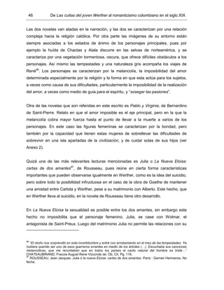 46 De Las cuitas del joven Werther al romanticismo colombiano en el siglo XIX
Las dos novelas van atadas en la narración, y las dos se caracterizan por una relación
compleja hacia la religión católica. Por otra parte las imágenes de su entorno están
siempre asociadas a los estados de ánimo de los personajes principales, pues por
ejemplo la huída de Chactas y Atala discurre en las selvas de norteamérica, y se
caracteriza por una vegetación tormentosa, oscura, que ofrece difíciles obstáculos a los
personajes. Así mismo las tempestades y una naturaleza gris acompaña los viajes de
René96
. Los personajes se caracterizan por la melancolía, la imposibilidad del amor
determinada especialmente por la religión y la forma en que esta actúa para los sujetos,
a veces como causa de sus dificultades, particularmente la imposibilidad de la realización
del amor, a veces como medio de guía para el espíritu, y “sosegar las pasiones”.
Otra de las novelas que son referidas en este escrito es Pablo y Virginia, de Bernardino
de Saint-Pierre. Relato en que el amor imposible es el eje principal, pero en la que la
melancolía cobra mayor fuerza hasta el punto de llevar a la muerte a varios de los
personajes. En este caso las figuras femeninas se caracterizan por la bondad, pero
también por la capacidad que tienen estas mujeres de sobrellevar las dificultades de
sobrevivir en una isla apartadas de la civilización, y de cuidar solas de sus hijos (ver
Anexo 2).
Quizá una de las más relevantes lecturas mencionadas es Julia o La Nueva Eloisa:
cartas de dos amantes97
, de Rousseau, pues reúne en cierta forma características
importantes que pueden observarse igualmente en Werther, como es la idea del suicidio,
pero sobre todo la posibilidad infructuosa en el caso de la obra de Goethe de mantener
una amistad entre Carlota y Werther, pese a su matrimonio con Alberto. Este hecho, que
en Werther lleva al suicidio, en la novela de Rousseau tiene otro desarrollo.
En La Nueva Eloísa la sexualidad es posible entre los dos amantes, sin embargo este
hecho no imposibilita que el personaje femenino, Julia, se case con Wolmar, el
antagonista de Saint-Preux. Luego del matrimonio Julia no permite las relaciones con su
96
“El otoño nos sorprendió en esta incertidumbre y entré con arrobamiento en el mes de las tempestades. Ya
hubiera querido ser uno de esos guerreros errantes en medio de los árboles (…). Escuchaba sus canciones
melancólicas, que me recordaban que en todos los países el canto natural del hombre es triste…”
CHATEAUBRIAND, Fracois August Rene Vizconde de. Ob. Cit. Pg. 118.
97
ROUSSEAU, Jean Jacques. Julia ó la nueva Eloísa: cartas de dos amantes. París : Garnier Hermanos. No
fecha.
 