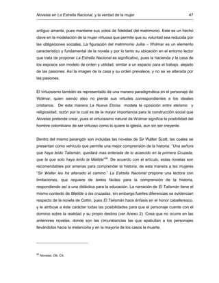 Novelas en La Estrella Nacional, y la verdad de la mujer 47
antiguo amante, pues mantiene sus votos de fidelidad del matrimonio. Este es un hecho
clave en la modelación de la mujer virtuosa que permite que su voluntad sea reducida por
las obligaciones sociales. La figuración del matrimonio Juilia – Wolmar es un elemento
característico y fundamental de la novela y por lo tanto su ubicación en el entorno lector
que trata de proponer La Estrella Nacional es significativo, pues la hacienda y la casa de
los esposos son modelo de orden y utilidad, similar a un espacio para el trabajo, alejado
de las pasiones. Así la imagen de la casa y su orden prevalece, y no se ve alterada por
las pasiones.
El virtuosismo también es representado de una manera paradigmática en el personaje de
Wolmar, quien siendo ateo no pierde sus virtudes correspondientes a los ideales
cristianos. De esta manera La Nueva Eloísa modela la oposición entre ateísmo y
religiosidad, razón por la cual es de la mayor importancia para la construcción social que
Novelas pretende crear, pues el virtuosismo natural de Wolmar significa la posibilidad del
hombre colombiano de ser virtuoso como lo quiere la iglesia, aun sin ser creyente.
Dentro del mismo parangón son incluidas las novelas de Sir Walter Scott, las cuales se
presentan como vehículo que permite una mejor comprensión de la historia: “Una señora
que haya leído Talismán, quedará mas enterada de lo acaecido en la primera Cruzada,
que la que solo haya leído la Matilde”98
. De acuerdo con el artículo, estas novelas son
recomendables por amenas para comprender la historia, de esta manera a las mujeres
“Sir Walter les ha allanado el camino.” La Estrella Nacional propone una lectora con
limitaciones, que requiere de textos fáciles para la comprensión de la historia,
respondiendo así a una didáctica para la educación. La narración de El Talismán tiene el
mismo contexto de Matilde o las cruzadas, sin embargo fuertes diferencias se evidencian
respecto de la novela de Cottin, pues El Talismán hace énfasis en el honor caballeresco,
y le atribuye a éste carácter todas las posibilidades para que el personaje cuente con el
dominio sobre la realidad y su propio destino (ver Anexo 2). Cosa que no ocurre en las
anteriores novelas, donde son las circunstancias las que apabullan a los personajes
llevándolos hacia la melancolía y en la mayoría de los casos la muerte.
98
Novelas. Ob. Cit.
 