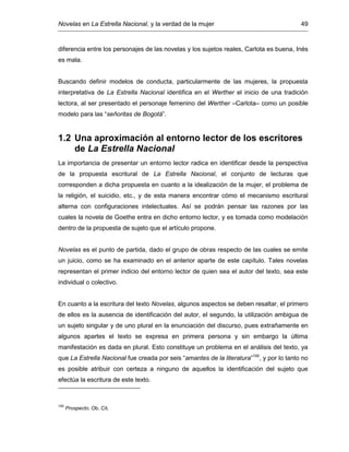 Novelas en La Estrella Nacional, y la verdad de la mujer 49
diferencia entre los personajes de las novelas y los sujetos reales, Carlota es buena, Inés
es mala.
Buscando definir modelos de conducta, particularmente de las mujeres, la propuesta
interpretativa de La Estrella Nacional identifica en el Werther el inicio de una tradición
lectora, al ser presentado el personaje femenino del Werther –Carlota– como un posible
modelo para las “señoritas de Bogotá”.
1.2 Una aproximación al entorno lector de los escritores
de La Estrella Nacional
La importancia de presentar un entorno lector radica en identificar desde la perspectiva
de la propuesta escritural de La Estrella Nacional, el conjunto de lecturas que
corresponden a dicha propuesta en cuanto a la idealización de la mujer, el problema de
la religión, el suicidio, etc., y de esta manera encontrar cómo el mecanismo escritural
alterna con configuraciones intelectuales. Así se podrán pensar las razones por las
cuales la novela de Goethe entra en dicho entorno lector, y es tomada como modelación
dentro de la propuesta de sujeto que el artículo propone.
Novelas es el punto de partida, dado el grupo de obras respecto de las cuales se emite
un juicio, como se ha examinado en el anterior aparte de este capítulo. Tales novelas
representan el primer indicio del entorno lector de quien sea el autor del texto, sea este
individual o colectivo.
En cuanto a la escritura del texto Novelas, algunos aspectos se deben resaltar, el primero
de ellos es la ausencia de identificación del autor, el segundo, la utilización ambigua de
un sujeto singular y de uno plural en la enunciación del discurso, pues extrañamente en
algunos apartes el texto se expresa en primera persona y sin embargo la última
manifestación es dada en plural. Esto constituye un problema en el análisis del texto, ya
que La Estrella Nacional fue creada por seis “amantes de la literatura”100
, y por lo tanto no
es posible atribuir con certeza a ninguno de aquellos la identificación del sujeto que
efectúa la escritura de este texto.
100
Prospecto. Ob. Cit.
 