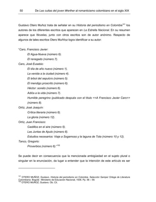 50 De Las cuitas del joven Werther al romanticismo colombiano en el siglo XIX
Gustavo Otero Muñoz trata de señalar en su Historia del periodismo en Colombia101
los
autores de los diferentes escritos que aparecen en La Estrella Nacional. En su resumen
aparece que Novelas, junto con otros escritos son de autor anónimo. Respecto de
algunos de tales escritos Otero Muññoz logra identificar a su autor:
“Caro, Francisco Javier:
El Agua-Nueva (número 6).
El renegado (número 7).
Caro, José Eusebio:
El día de año nuevo (número 1).
La venida a la ciudad (número 4).
El árbol del sepulcro (número 5).
El mendigo proscrito (número 6).
Héctor: soneto (número 6).
Adiós a la vida (número 7).
Humilde peregrino (publicado después con el título <<A Francisco Javier Caro>>
(número 8).
Ortíz, José Joaquín:
Crítica literaria (número 6).
La gloria (número 12).
Ortíz, Juan Francisco:
Castillos en el aire (número 5).
Las Juntas de Apulo (número 8).
Estudios necesarios: Viaje a Sogamoso y la laguna de Tota (número 10 y 12).
Tanco, Gregorio:
Proverbios (número 6).”102
Se puede decir en consecuencia que la mencionada ambigüedad en el sujeto plural o
singular en la enunciación, da lugar a entender que la intención de este artículo es ser
101
OTERO MUÑOZ, Gustavo. Historia del periodismo en Colombia. Selección Samper Ortega de Literatura
Colombiana. Bogotá : Ministerio de Educación Nacional, 1936. Pp. 58 – 59.
102
OTERO MUÑOZ, Gustavo. Ob. Cit.
 