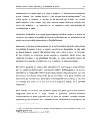 Novelas en La Estrella Nacional, y la verdad de la mujer 51
representativo de quienes tienen a su cargo el periódico. Por ello tomaremos como guía
a Juan Francisco Ortíz, iniciador del grupo, quien a través de sus Reminiscencias103
nos
puede ayudar a entender el entorno de la escritura del artículo. Así mismo
identificaremos a José Eusebio Caro, quien tiene un mayor número de publicaciones
dentro del periódico, y se constituye en un interesante medio para entender el
pensamiento de la época.
La dificultad de identificar a un posible autor individual nos obliga a tratar en lo posible de
componer una especie comunidad de lecturas conformada por los integrantes de la
tertulia que comprende la existencia de La Estrella Nacional.
Las novelas se agrupan en dos conjuntos, las de corte romántico, donde la melancolía, la
imposibilidad de realizar el amor, el suicidio, son elementos destacados; por otra parte
las de aventuras con un perfil más señalado hacia valores como el honor y la honradez.
En las primeras se encuentran fuertes caracteres románticos, donde priman las
relaciones amorosas y las dificultades derivadas de estas, planteando ideales de
comportamiento basados principalmente en la virtuosidad y la adecuación social.
Es llamativo que junto con estas novelas aparezcan otros autores que no se caracterizan
por sus creaciones literarias, como es el caso de Madame de Staël, pues es ella a quien
se le atribuye la introducción del término romántico precisamente para significar la poesía
alemana que tiene fuente en los cantos de los trovadores y viene de la caballería y el
cristianismo. La importancia de Stäel radica en corresponder icónicamente, ya no como
un personaje sino como un ser real, a un ideal de mujer que participa en la actividad
intelectual104
.
Estas lecturas son utilizadas para establecer ideales de sujetos, y por lo tanto construir
imaginarios como el de la mujer virtuosa, e igualmente permiten identificar
correspondencias de tales imaginarios con las ideas de individuo, sociedad y Estado
propuestas por los iniciadores de La Estrella Nacional. Trataremos de trazar algunas de
103
ORTIZ, Juan Francisco. Reminiscencias. Bogotá : Biblioteca Popular de Cultura Colombiana, Prensa de la
Biblioteca Nacional, 1946.
104
STAËL, Madame de (Ana Luis Germana). Ob. Cit.
 