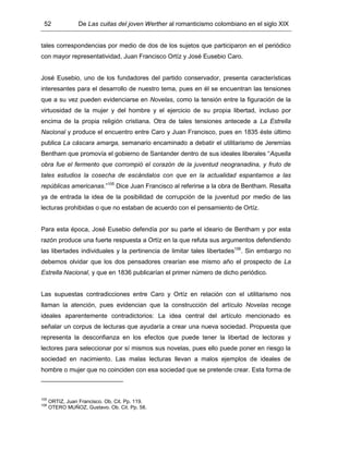 52 De Las cuitas del joven Werther al romanticismo colombiano en el siglo XIX
tales correspondencias por medio de dos de los sujetos que participaron en el periódico
con mayor representatividad, Juan Francisco Ortíz y José Eusebio Caro.
José Eusebio, uno de los fundadores del partido conservador, presenta características
interesantes para el desarrollo de nuestro tema, pues en él se encuentran las tensiones
que a su vez pueden evidenciarse en Novelas, como la tensión entre la figuración de la
virtuosidad de la mujer y del hombre y el ejercicio de su propia libertad, incluso por
encima de la propia religión cristiana. Otra de tales tensiones antecede a La Estrella
Nacional y produce el encuentro entre Caro y Juan Francisco, pues en 1835 éste último
publica La cáscara amarga, semanario encaminado a debatir el utilitarismo de Jeremías
Bentham que promovía el gobierno de Santander dentro de sus ideales liberales “Aquella
obra fue el fermento que corrompió el corazón de la juventud neogranadina, y fruto de
tales estudios la cosecha de escándalos con que en la actualidad espantamos a las
repúblicas americanas.”105
Dice Juan Francisco al referirse a la obra de Bentham. Resalta
ya de entrada la idea de la posibilidad de corrupción de la juventud por medio de las
lecturas prohibidas o que no estaban de acuerdo con el pensamiento de Ortíz.
Para esta época, José Eusebio defendía por su parte el ideario de Bentham y por esta
razón produce una fuerte respuesta a Ortíz en la que refuta sus argumentos defendiendo
las libertades individuales y la pertinencia de limitar tales libertades106
. Sin embargo no
debemos olvidar que los dos pensadores crearían ese mismo año el prospecto de La
Estrella Nacional, y que en 1836 publicarían el primer número de dicho periódico.
Las supuestas contradicciones entre Caro y Ortíz en relación con el utilitarismo nos
llaman la atención, pues evidencian que la construcción del artículo Novelas recoge
ideales aparentemente contradictorios: La idea central del artículo mencionado es
señalar un corpus de lecturas que ayudaría a crear una nueva sociedad. Propuesta que
representa la desconfianza en los efectos que puede tener la libertad de lectoras y
lectores para seleccionar por sí mismos sus novelas, pues ello puede poner en riesgo la
sociedad en nacimiento. Las malas lecturas llevan a malos ejemplos de ideales de
hombre o mujer que no coinciden con esa sociedad que se pretende crear. Esta forma de
105
ORTIZ, Juan Francisco. Ob. Cit. Pp. 119.
106
OTERO MUÑOZ, Gustavo. Ob. Cit. Pp. 58.
 