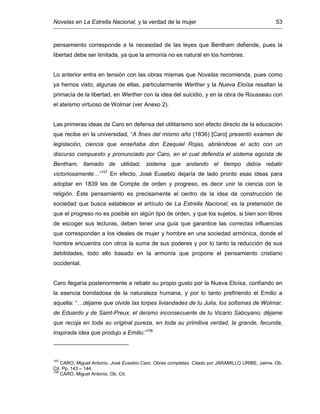 Novelas en La Estrella Nacional, y la verdad de la mujer 53
pensamiento corresponde a la necesidad de las leyes que Bentham defiende, pues la
libertad debe ser limitada, ya que la armonía no es natural en los hombres.
Lo anterior entra en tensión con las obras mismas que Novelas recomienda, pues como
ya hemos visto, algunas de ellas, particularmente Werther y la Nueva Eloísa resaltan la
primacía de la libertad, en Werther con la idea del suicidio, y en la obra de Rousseau con
el ateísmo virtuoso de Wolmar (ver Anexo 2).
Las primeras ideas de Caro en defensa del utilitarismo son efecto directo de la educación
que recibe en la universidad, “A fines del mismo año (1836) [Caro] presentó examen de
legislación, ciencia que enseñaba don Ezequiel Rojas, abriéndose el acto con un
discurso compuesto y pronunciado por Caro, en el cual defendía el sistema egoísta de
Bentham, llamado de utilidad; sistema que andando el tiempo debía rebatir
victoriosamente…”107
En efecto, José Eusebio dejaría de lado pronto esas ideas para
adoptar en 1839 las de Compte de orden y progreso, es decir unir la ciencia con la
religión. Éste pensamiento es precisamente el centro de la idea de construcción de
sociedad que busca establecer el artículo de La Estrella Nacional, es la pretensión de
que el progreso no es posible sin algún tipo de orden, y que los sujetos, si bien son libres
de escoger sus lecturas, deben tener una guía que garantice las correctas influencias
que correspondan a los ideales de mujer y hombre en una sociedad armónica, donde el
hombre encuentra con otros la suma de sus poderes y por lo tanto la reducción de sus
debilidades, todo ello basado en la armonía que propone el pensamiento cristiano
occidental.
Caro llegaría posteriormente a rebatir su propio gusto por la Nueva Eloísa, confiando en
la esencia bondadosa de la naturaleza humana, y por lo tanto prefiriendo el Emilio a
aquella: “…déjame que olvide las torpes liviandades de tu Julia, los sofismas de Wolmar,
de Eduardo y de Saint-Preux, el deísmo inconsecuente de tu Vicario Saboyano; déjame
que recoja en toda su original pureza, en toda su primitiva verdad, la grande, fecunda,
inspirada idea que produjo a Emilio.”108
107
CARO, Miguel Antonio. José Eusebio Caro. Obras completas. Citado por JARAMILLO URIBE, Jaime. Ob.
Cit. Pp. 143 – 144.
108
CARO, Miguel Antonio. Ob. Cit.
 