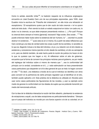 54 De Las cuitas del joven Werther al romanticismo colombiano en el siglo XIX
Como lo señala Jaramillo Uribe109
, la tradición respecto de la influencia anglosajona
encuentra en José Eusebio Caro uno de sus principales exponentes, para 1839, José
Eusebio inicia la escritura de “Filosofía del cristianismo”, en ella inicia una refutación al
escepticismo: “El escepticismo quiere que le den razón de toda creencia –i el no quiere
darla de toda duda. –Pero siendo la duda un estado esepcional en todos i en cada uno, la
duda i no la creencia, es que debe empezar presentando motivos. (…) Por qué? Porque
la creencia tiene siempre el motivo [general], necesario? Algo existe, Dios existe…”110
No
puede entonces haber duda sobre la existencia del ser humano, la “…voluntad no puede
destruir mi existencia…”111
pues esta es en sí misma. Es a partir de estas reflexiones que
Caro construye una idea de verdad sobre las cosas a partir de los sentidos, lo sensible es
lo que es, llegando incluso a la idea del individuo, el yo y su relación con el otro desde su
existencia y consciencia misma (percibo al otro desde los sentidos), el otro es semejante
a mí, pero es distinto también, de este hecho parte la noción de justicia (no hacer al otro
lo que no quisiera que me hagan a mi). Al reflexionar sobre el arte de gobernar,
encuentra que la forma de convenir los principios rectores para el gobierno, es por medio
del repliegue del individuo sobre sí mismo de manera que “…vea la conformidad del
principio con la verdad, consistente en él (…) i esta estimulación se hace presentándole
casos particulares que despierten en él la idea general de que se trata: le hagan convenir
en ella.”112
Es decir, una didáctica a través de la cual el individuo se identifica con otros
para convenir en la pertinencia de cierto principio regulador que al identificar en el otro,
también puede aplicarle a él. Esta práctica de la didáctica es utilizada en Novelas para
usar como casos particulares las figuraciones de las novelas, y usar su ejemplo como
medio de generar la conformidad con los ideales de sujeto que se pretende transmitir por
medio del mencionado artículo.
Con la idea de la didáctica interactúa la noción del libre albedrío, planteando la existencia
de excepciones a aquél, una de tales excepciones es particularmente llamativa: “Siempre
que el cuerpo del individuo es movido por una fuerza superior a la de su voluntad, en un
109
JARAMILLO URIBE, Jaime. Ob. Cit. Pp. 57.
110
CARO, José Eusebio. La filosofía del cristianismo. Poesías. Bogotá : Instituto Caro y Cuervo. 1991.
Edición Facsimilar. Folio 4. (Transcripción propia).
111
CARO, José Eusebio. Ob. Cit.
112
CARO, José Eusebio. Ob. Cit. Folio 19.
 