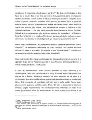 Novelas en La Estrella Nacional, y la verdad de la mujer 55
sentido que él no quisiera, el individuo no es libre.”113
Es decir, si el individuo se deja
llevar por la pasión, deja de ser libre, es esclavo de sus pasiones, como en el caso de
Werther. Así mismo sucede cuando el individuo obra bajo la acción de un apetito físico,
contra su propia convicción. Entonces, concluye Caro, la libertad no es el poder de
efectuar nuestra voluntad, pues tales actos aunque son de la voluntad “queda dentro del
agente una voluntad mas íntima i mas escondida que aprueba o reprueba su otra
voluntad manifiesta…”. Por este medio refuta las tesis liberales de Locke, Condillac,
Holbach y otros, para quienes tales actos son producto del sensualismo y el fatalismo.
Para Caro la libertad es el estado del hombre en que sus voluntades particulares están
conformes y obedientes a la voluntad general, que no es más que el amor al bien114
.
Por su parte Juan Francisco Ortiz, compartió la escritura y dirigió el periódico La Estrella
Nacional.115
La experiencia periodística de Juan Francisco Ortiz permite encontrar
información sobre su educación. Su biografía titulada Reminiscencias116
nos indica su
participación en distintos aspectos de la historia de siglo XIX.
Si de José Eusebio Caro nos preguntamos por las ideas que lo orientan al momento de la
aparición de La Estrella Nacional, respecto de Juan Francisco Ortiz emprenderemos la
mirada hacia sus lecturas y su educación.
A partir de Reminiscencias, Juan Francisco presenta su propia educación y su
aprendizaje de los idiomas, particularmente el latín y el francés, aprendizaje que abre las
puertas de la lectura. Justamente alrededor de esta educación se da inicio a la
conformación de una comunidad letrada caracterizada especialmente por el préstamo de
libros. Ortiz emprendió el aprendizaje del latín con el señor Julián Torres, quien
posteriormente publicaría periódicos como El día. Del latín se desprende la lectura de
Horacio y Virgilio. Posteriormente entra en el conocimiento del francés, por medio de las
clases que le fueron dadas por Antonio Miralla. La Ilíada en traducción Bitauvé le fue
113
CARO, José Eusebio. Ob. Cit. Folio 24.
114
CARO, José Eusebio. Ob. Cit. Folio 24.
115
Dice él mismo sobre la tertulia que da origen al periódico: “Yo presidía aquella reunión de jóvenes de
esperanzas, tan aplicados al estudio de las lenguas, de la literatura, de las matemáticas…” ORTÍZ. Ob. Cit.
Pp. 120.
116
ORTIZ, Juan Francisco. Ob. Cit.
 