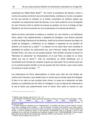 56 De Las cuitas del joven Werther al romanticismo colombiano en el siglo XIX
presentada por Rafael María Baralt117
. Así mismo la enseñanza del derecho, común a
muchos de quienes conforman esa comunidad letrada, constituye en mucho una especie
de hilo que permite el contacto en el ámbito universitario de distintos sujetos que
comparten sus experiencias sobre las lecturas, no sin razón podemos ver en la biografía
de Juan Francisco Ortiz la relación de quienes se gradúan con él en el Colegio de San
Bartolomé, así como de quienes son sus condiscípulos en el estudio del derecho.
Dentro de dicha comunidad se destaca su contacto con Juan Antonio y con Bartolomé
Calvo, padre e hijo respectivamente, y tipógrafos de Cartagena, Juan Antonio aprendió
su oficio de Diego Espinosa de los Monteros, dueño de la primera imprenta que llegó a la
ciudad de Cartagena, y Bartolomé se vio obligado a separarse de los estudios de
derecho a la muerte de su padre118
. La relación con los Calvo tiene como resultado la
posibilidad de publicar las traducciones que Juan Francisco realiza del poeta francés
Evariste Parny, así como de sus propias poesías. Ortiz también recuerda la lectura de
“Memorias de ultratumba” de Chateubriand, en el cual Parny es objeto de un breve
retrato que cita él mismo119
. Ante tal coincidencia se siente identificado con el
renombrado autor francés por compartir el gusto por este poeta “No es extraño pues que
en mi juventud gustara también yo de las poesías del lírico francés, cuyos versos sabía
de memoria el cantor de Atala…”120
.
Las traducciones de Parny desencadenan un hecho poco claro del cual declara ser
víctima Juan Francisco y que señala como un crimen que se comete sobre él en Bogotá.
Si bien no es claro en qué consiste dicho crimen, la causa es la traducción de tales
poesías y su publicación por los Calvo en Cartagena, lo que no deja de ser interesante si
se ata al hecho que posteriormente narra el mismo Ortíz sobre la manera en que
117
ORTIZ, Juan Francisco. Ob. Cit. Pp. 110 – 111.
118
SOLANO DE LAS AGUAS, Sergio. Imprentas, tipógrafos y estilos de vida en el Caribe colombiano, 1850 –
1930. En: Palobra. No. 9 agosto de 2008. Disponible en:
http://www.unicartagena.edu.co/PALOBRA%209/11%20Articulo%20-%20Sergio%20Solano.pdf. Consulta: 10
de mayo de 2009.
119
El poeta francés es retratado así por Chateaubriand: “El caballero de Parny es joven todavía, de buen
tono, flaco y señalado de las viruelas. (…) No he conocido un escritor mas parecido a sus obras: poeta y
criollo, no lo hacía falta sino el suelo de la India, una fuente, una palmera y una mujer. Temía el bullicio del
mundo, y hacía lo posible por pasar la vida ignorado, sacrificándolo todo a su pereza, y sólo se veía
molestado en su retiro por los placeres que inspiraba al pulsar la lira.” CHATEAUBRIAND, Fracois August
Rene Vizconde de. Memorias de ultratumba. Citado por ORTÍZ, Juan Francisco. Ob. Cit. Pp. 117.
120
ORTIZ, Juan Francisco. Ob. Cit. Pp. 117.
 
