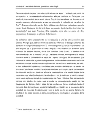 Novelas en La Estrella Nacional, y la verdad de la mujer 57
Santander ejerció censura contra las publicaciones de aquél “…violando, por medio de
sus agentes, la correspondencia del presbítero Villegas, residente en Cartagena, que
servía de intermediario para remitir desde Bogotá los borradores, se impuso en el
secreto, guardado religiosamente, y tuve que suspender la redacción de La palma de
Oro”121
. Era por este medio que los Calvo editaban para Ortiz sus traducciones, pero lo
hacían desde Cartagena donde tenía lugar su negocio, donde también imprimían los
“periodiquillos” que Juan Francisco Ortiz realizaba, entre ellos La palma de Oro,
publicaciones de oposición al gobierno de Santander.
Ya señalamos cómo precisamente es en respuesta a uno de tales periódicos (La
Cáscara Amarga) que José Eusebio Caro realiza su defensa a la ideología utilitarista de
Bentham, la cual para Ortíz significaba la corrupción para la “juventud neogranadina”. Un
año después de la publicación de estos ataques a las doctrinas de Bentham sería
publicada La Estrella Nacional, en la cual coinciden Caro y Ortíz. El cambio en el
pensamiento de Caro lo acerca a Ortíz y a La Estrella Nacional, medio por el cual ambos
buscarían evitar o contrarrestar el efecto de “Aquella obra [que] fue el fermento que
corrompió el corazón de la juventud neogranadina, y fruto de tales estudios la cosecha de
escándalos con que en la actualidad espantamos a las repúblicas americanas”, es decir,
la obra de Bentham impuesta por Santander para el estudio del derecho. Los ideales de
virtuosidad que hemos resaltado en apartes anteriores se conjugan con el pensamiento
de estos dos escritores, donde se afirma la importancia de una bondad innata de la
humanidad, una relación directa con la naturaleza, y por lo tanto con el hombre natural,
como puede serlo por ejemplo la representación de Pablo y Virginia. Este pensamiento
coincide con ideales de mujer, para proyectar su comportamiento guiado por las
figuraciones de Carlota, Atala y otras de las novelas que hemos analizado hasta el
momento. Esto tiene entonces una seria implicación en relación con la concepción de la
sociedad, las maneras de relacionarse y por lo tanto con lo que podría llamarse la
práctica de las ideas, es decir, la aplicación del discurso ideológico en un aspecto de la
sociedad.
121
ORTIZ, Juan Francisco. Ob. Cit. Pp. 117 y 118.
 