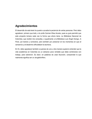 Agradecimientos
El desarrollo de esta tesis ha puesto a prueba la paciencia de varias personas. Pero debo
agradecer, primero que todo, a la profe Carmen Elisa Acosta, pues su guía permitió que
este proyecto tomara cada vez la forma que ahora tiene. La Biblioteca Nacional de
Colombia, que recibió mis consultas, e igualmente a la Biblioteca Luis Ángel Arango. A
Flore, por lectora y correctora, pero también por presionar en los momentos en que el
cansancio y el desánimo dificultaban la escritura.
En fin, debo agradecer también a quienes de una u otra manera supieron entender que la
vida académica en Colombia es un esfuerzo poco rentable que debe combinarse con
trabajo, para sobrevivir. Es decir, en palabras de José Asunción, comprender lo que
realmente significa ser un strugleforlífero.
 