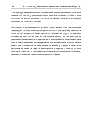 58 De Las cuitas del joven Werther al romanticismo colombiano en el siglo XIX
Y sin embargo también encontramos contradicciones en dicho pensamiento, como es el
evidente caso de Caro, y ya sobre las novelas de las que nos hemos ocupado, la difícil
articulación del ateísmo de Wolmar o el suicidio de Werther, con la visión de la religión
como medio de control de la sociedad.
De acuerdo a lo anteriormente visto, podemos ubicar a Werther como una herramienta
utilizada junto con otras novelas para la proposición de un ideal de mujer y de hombre a
través de las lecturas que deben realizar las señoritas de Bogotá. El dispositivo
discursivo se ubica por lo tanto en una ideología definida, en una estructura de
pensamiento determinada que se relaciona con el pensamiento que posteriormente daría
inicio al partido conservador, con la organización de la sociedad desde lo privado hacia lo
público, con la división de los roles sociales del hombre y la mujer, a través de la
proposición de ideales de sujeto, el hombre público, la mujer de la casa. En fin, es el
inicio de un camino para la construcción de una especie particular del individuo moderno,
tamizado por su relación con la tradición colonial aun presente.
 