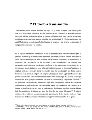 2.El miedo a la melancolía
José María Samper escribe a finales del siglo XIX, y ya en su vejez, una autobiografía
que titula Historia de una alma, en ese texto hace una referencia al Werther como un
texto que leyó en su juventud y que le impresionó fuertemente pues cambió su carácter
amable por una melancolía que no coincidía con su identidad. El Werther es juzgado por
José María como un texto que afecta el estado de su alma, y por lo tanto es peligroso. El
riesgo es la melancolía y el suicidio.
En el capítulo anterior fue presentado el uso de ciertas novelas como mecanismo para la
práctica escritural y la consecuente pretensión de construcción de ideales de sujetos a
partir de los personajes de esas novelas. Dicho interés propositivo se articula con la
pretensión de renovación de la sociedad post-independentista, de manera que
personajes esencialmente románticos, conforme a las categorías presentadas en la
introducción a este trabajo, y pese a las contradicciones que ya fueron señaladas en el
capítulo anterior, sirvieron como mediación para la construcción de tales ideales
fundados en el orden, la religión y el progreso, bases que darían lugar a la fundación del
partido conservador. Es durante la década de los años 30 del siglo XIX cuando tuvo lugar
la definición de lo que para finales de los años 40 constituiría ya los partidos políticos122
.
La guerra de los supremos y su derrota, implicaron una muestra de que reducir la que
posteriormente sería entendida como oposición liberal – conservadora a la cuestión de la
iglesia es insuficiente, no en vano la participación de Obando en dicha guerra deja de
lado la cuestión de la iglesia, en aras de defender su propio liderazgo123
. El asunto
religioso no es más que una excusa, puesto que ninguno de los bandos pretende negar
la existencia de Dios, simplemente se le quiere poner límites al poder de la iglesia.
122
BUSHNELL, David. Colombia. Una nación a pesar de sí misma. Bogotá : Planeta, 2007. Pp. 141.
123
BUSHNELL, David. Ob. Cit. Pp. 140. Así mismo, COLMENARES, Germán. Partidos políticos y clases
sociales. Bogotá : Tercer Mundo, 1997. Pp. 46 – 47.
 