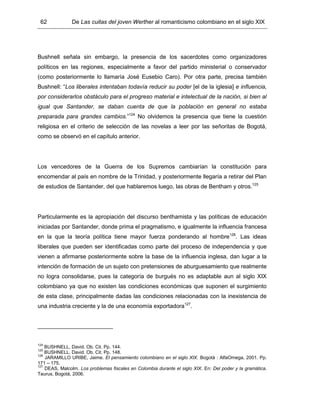 62 De Las cuitas del joven Werther al romanticismo colombiano en el siglo XIX
Bushnell señala sin embargo, la presencia de los sacerdotes como organizadores
políticos en las regiones, especialmente a favor del partido ministerial o conservador
(como posteriormente lo llamaría José Eusebio Caro). Por otra parte, precisa también
Bushnell: “Los liberales intentaban todavía reducir su poder [el de la iglesia] e influencia,
por considerarlos obstáculo para el progreso material e intelectual de la nación, si bien al
igual que Santander, se daban cuenta de que la población en general no estaba
preparada para grandes cambios.”124
No olvidemos la presencia que tiene la cuestión
religiosa en el criterio de selección de las novelas a leer por las señoritas de Bogotá,
como se observó en el capítulo anterior.
Los vencedores de la Guerra de los Supremos cambiarían la constitución para
encomendar al país en nombre de la Trinidad, y posteriormente llegaría a retirar del Plan
de estudios de Santander, del que hablaremos luego, las obras de Bentham y otros.125
Particularmente es la apropiación del discurso benthamista y las políticas de educación
iniciadas por Santander, donde prima el pragmatismo, e igualmente la influencia francesa
en la que la teoría política tiene mayor fuerza ponderando al hombre126
. Las ideas
liberales que pueden ser identificadas como parte del proceso de independencia y que
vienen a afirmarse posteriormente sobre la base de la influencia inglesa, dan lugar a la
intención de formación de un sujeto con pretensiones de aburguesamiento que realmente
no logra consolidarse, pues la categoría de burgués no es adaptable aun al siglo XIX
colombiano ya que no existen las condiciones económicas que suponen el surgimiento
de esta clase, principalmente dadas las condiciones relacionadas con la inexistencia de
una industria creciente y la de una economía exportadora127
.
124
BUSHNELL, David. Ob. Cit. Pp. 144.
125
BUSHNELL, David. Ob. Cit. Pp. 148.
126
JARAMILLO URIBE, Jaime. El pensamiento colombiano en el siglo XIX. Bogotá : AlfaOmega, 2001. Pp.
171 – 175.
127
DEAS, Malcolm. Los problemas fiscales en Colombia durante el siglo XIX. En: Del poder y la gramática.
Taurus, Bogotá, 2006.
 
