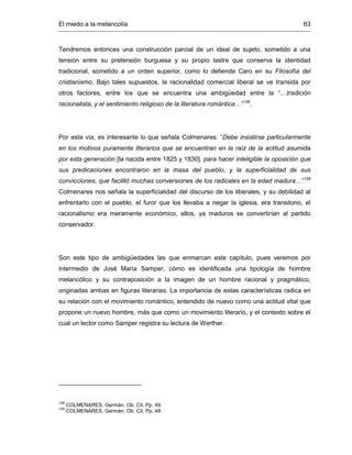 El miedo a la melancolía 63
Tendremos entonces una construcción parcial de un ideal de sujeto, sometido a una
tensión entre su pretensión burguesa y su propio lastre que conserva la identidad
tradicional, sometido a un orden superior, como lo defiende Caro en su Filosofía del
cristianismo. Bajo tales supuestos, la racionalidad comercial liberal se ve transida por
otros factores, entre los que se encuentra una ambigüedad entre la “…tradición
racionalista, y el sentimiento religioso de la literatura romántica…”128
.
Por esta vía, es interesante lo que señala Colmenares: “Debe insistirse particularmente
en los motivos puramente literarios que se encuentran en la raíz de la actitud asumida
por esta generación [la nacida entre 1825 y 1830], para hacer inteligible la oposición que
sus predicaciones encontraron en la masa del pueblo, y la superficialidad de sus
convicciones, que facilitó muchas conversiones de los radicales en la edad madura…”129
Colmenares nos señala la superficialidad del discurso de los liberales, y su debilidad al
enfrentarlo con el pueblo, el furor que los llevaba a negar la iglesia, era transitorio, el
racionalismo era meramente económico, ellos, ya maduros se convertirían al partido
conservador.
Son este tipo de ambigüedades las que enmarcan este capítulo, pues veremos por
intermedio de José María Samper, cómo es identificada una tipología de hombre
melancólico y su contraposición a la imagen de un hombre racional y pragmático,
originadas ambas en figuras literarias. La importancia de estas características radica en
su relación con el movimiento romántico, entendido de nuevo como una actitud vital que
propone un nuevo hombre, más que como un movimiento literario, y el contexto sobre el
cual un lector como Samper registra su lectura de Werther.
128
COLMENARES, Germán. Ob. Cit. Pp. 49.
129
COLMENARES, Germán. Ob. Cit. Pp. 48.
 