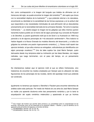64 De Las cuitas del joven Werther al romanticismo colombiano en el siglo XIX
Así, como contraposición a la imagen del burgués que trataba de afirmarse con el
transcurso del siglo, se puede encontrar la imagen del romántico130
, del sujeto que choca
con la racionalidad objetiva de la ilustración131
y que pretende retornar a la naturaleza,
encontrando su identidad en la sensibilidad de las formas expresivas y en la actitud vital
que respondería a las necesidades individuales de auto-afirmación del yo descubiertas
precisamente por la racionalidad derivada de los principios liberales. Tal como lo expresa
Colmenares: “…su destino [según la imagen de los gólgotas que ellos mismos querían
transmitir] hubiera podido ser el mismo del de algún personaje muy conocido de Flaubert
o de Stendhal, su pasión igualmente inútil que la de Sorel o su frustración en 1848 muy
parecida a la de algunos personajes de <<la educación sentimental>>. Pero todavía no
habían llegado a la Nueva Granada los modelos literarios del desencanto, y a todos los
gólgotas los animaba una pasión ingenuamente romántica […]. Parece inútil repetir ése
ejercicio tentador, al que ellos mismos se entregaban, esforzándose por identificarlos con
algún personaje novelesco.”132
Uno de tales sujetos fue José María Samper, quien
demuestra desde muy temprana edad su inclinación por las ideas liberales, con rasgos
radicales, que luego terminarían, con el paso del tiempo, en un pensamiento
conservador.
No intentaremos realizar aquí el ejercicio inútil al que se refiere Colmenares, sino
trataremos de encontrar los medios empleados por Samper para la utilización de tales
figuraciones de los personajes de las novelas, dentro del aparataje moral que pretende
ser construido.
Igualmente no tenemos que esperar a Stendhal o Flaubert para encontrar elementos de
análisis sobre este particular. Por medio de Historia de una alma de José María Samper
es visible una aparente dicotomía entre ése pensamiento romántico y por lo tanto la
arquetipación del sujeto romántico melancólico y apasionado al que ya hicimos
130
Esa imagen del hombre que permite darle primacía a su sensibilidad sobre la pragmaticidad de las
acciones, reconocida como ya fue observado en la oposición Alberto – Werther, y que se identifica con la
oposición entre el hombre de negocios y el hombre de letras.
131
COLMENARES, Germán. Ob. Cit. Pp. 46.
132
COLMENARES, Germán. Ob. Cit. Pp. 113.
 