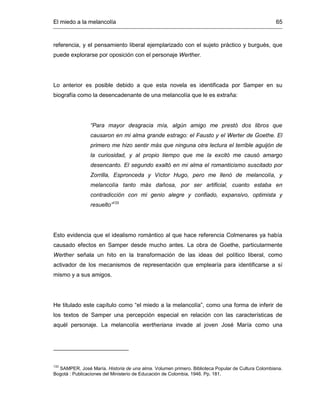 El miedo a la melancolía 65
referencia, y el pensamiento liberal ejemplarizado con el sujeto práctico y burgués, que
puede explorarse por oposición con el personaje Werther.
Lo anterior es posible debido a que esta novela es identificada por Samper en su
biografía como la desencadenante de una melancolía que le es extraña:
“Para mayor desgracia mía, algún amigo me prestó dos libros que
causaron en mi alma grande estrago: el Fausto y el Werter de Goethe. El
primero me hizo sentir más que ninguna otra lectura el terrible aguijón de
la curiosidad, y al propio tiempo que me la excitó me causó amargo
desencanto. El segundo exaltó en mi alma el romanticismo suscitado por
Zorrilla, Espronceda y Víctor Hugo, pero me llenó de melancolía, y
melancolía tanto más dañosa, por ser artificial, cuanto estaba en
contradicción con mi genio alegre y confiado, expansivo, optimista y
resuelto”133
Esto evidencia que el idealismo romántico al que hace referencia Colmenares ya había
causado efectos en Samper desde mucho antes. La obra de Goethe, particularmente
Werther señala un hito en la transformación de las ideas del político liberal, como
activador de los mecanismos de representación que emplearía para identificarse a sí
mismo y a sus amigos.
He titulado este capítulo como “el miedo a la melancolía”, como una forma de inferir de
los textos de Samper una percepción especial en relación con las características de
aquél personaje. La melancolía wertheriana invade al joven José María como una
133
SAMPER, José María. Historia de una alma. Volumen primero. Biblioteca Popular de Cultura Colombiana.
Bogotá : Publicaciones del Ministerio de Educación de Colombia, 1946. Pp. 181.
 