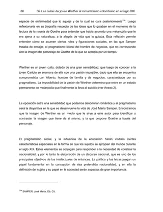 66 De Las cuitas del joven Werther al romanticismo colombiano en el siglo XIX
especie de enfermedad que lo aqueja y de la cual se cura posteriormente134
. Luego
reflexionaría en su biografía respecto de las ideas que lo guiaban en el momento de la
lectura de la novela de Goethe para entender que había asumido una melancolía que le
era ajena a su naturaleza, a la alegría de vida que lo guiaba. Esta reflexión permite
entender cómo se asumen ciertos roles y figuraciones sociales, en las que Samper
trataba de encajar, el pragmatismo liberal del hombre de negocios, que no corresponde
con la imagen del personaje de Goethe de la que se apropió por un tiempo.
Werther es un joven culto, dotado de una gran sensibilidad, que luego de conocer a la
joven Carlota se enamora de ella con una pasión imposible, dado que ella se encuentra
comprometida con Alberto, hombre de familia y de negocios, caracterizado por su
pragmatismo. La imposibilidad de la pasión de Werther determina que entre en un estado
permanente de melancolía que finalmente lo lleva al suicidio (ver Anexo 2).
La oposición entre una sensibilidad que podemos denominar romántica y el pragmatismo
será la disyuntiva en la que se desenvuelve la vida de José María Samper. Encontramos
que la imagen de Werther es un medio que le sirve a este autor para identificar y
contrastar la imagen que tiene de si mismo, y la que propone Goethe a través del
personaje.
El pragmatismo social, y la influencia de la educación harán visibles ciertas
características especiales en la forma en que los sujetos se apropian del mundo durante
el siglo XIX. Estos elementos se conjugan para responder a la necesidad de construir la
nacionalidad, y por lo tanto la elaboración de un discurso nacional, que es uno de los
principales objetivos de los intelectuales de entonces. La política y las letras juegan un
papel fundamental en la concepción de ésa pretendida nacionalidad, y en ella la
definición del sujeto y su papel en la sociedad serán aspectos de gran importancia.
134
SAMPER, José María. Ob. Cit.
 