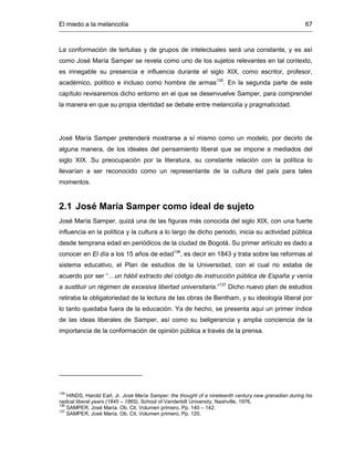 El miedo a la melancolía 67
La conformación de tertulias y de grupos de intelectuales será una constante, y es así
como José María Samper se revela como uno de los sujetos relevantes en tal contexto,
es innegable su presencia e influencia durante el siglo XIX, como escritor, profesor,
académico, político e incluso como hombre de armas135
. En la segunda parte de este
capítulo revisaremos dicho entorno en el que se desenvuelve Samper, para comprender
la manera en que su propia identidad se debate entre melancolía y pragmaticidad.
José María Samper pretenderá mostrarse a sí mismo como un modelo, por decirlo de
alguna manera, de los ideales del pensamiento liberal que se impone a mediados del
siglo XIX. Su preocupación por la literatura, su constante relación con la política lo
llevarían a ser reconocido como un representante de la cultura del país para tales
momentos.
2.1 José María Samper como ideal de sujeto
José María Samper, quizá una de las figuras más conocida del siglo XIX, con una fuerte
influencia en la política y la cultura a lo largo de dicho periodo, inicia su actividad pública
desde temprana edad en periódicos de la ciudad de Bogotá. Su primer artículo es dado a
conocer en El día a los 15 años de edad136
, es decir en 1843 y trata sobre las reformas al
sistema educativo, el Plan de estudios de la Universidad, con el cual no estaba de
acuerdo por ser “…un hábil extracto del código de instrucción pública de España y venía
a sustituir un régimen de excesiva libertad universitaria.”137
Dicho nuevo plan de estudios
retiraba la obligatoriedad de la lectura de las obras de Bentham, y su ideología liberal por
lo tanto quedaba fuera de la educación. Ya de hecho, se presenta aquí un primer índice
de las ideas liberales de Samper, así como su beligerancia y amplia conciencia de la
importancia de la conformación de opinión pública a través de la prensa.
135
HINDS, Harold Earl, Jr. José María Samper: the thought of a nineteenth century new granadian during his
radical liberal years (1845 – 1865). School of Vanderbilt University, Nashville, 1976.
136
SAMPER, José María. Ob. Cit. Volumen primero. Pp. 140 – 142.
137
SAMPER, José María. Ob. Cit. Volumen primero. Pp. 120.
 