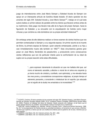 El miedo a la melancolía 69
juego de interrelaciones entre José María Samper y Soledad Acosta de Samper con
apoyo en un interesante artículo de Carolina Alzate titulado: El diario epistolar de dos
amantes del siglo XIX. Soledad Acosta y José María Samper141
, trabajo en el cual esta
autora realiza un primer esbozo de paralelo entre los diarios que llevaran ambos antes de
su matrimonio. Este juego nos llevará más allá de la figura del propio Samper, hacia la
figuración de Soledad, y su encuadre con la arquetipación de Carlota como mujer
virtuosa y que combina su vida doméstica con su propia actividad intelectual142
.
Sin embargo antes de ello debemos realizar un breve examen de ciertos hechos que nos
permiten contextualizar a Samper y a su segunda esposa. Un primer asunto es la muerte
de Elvira, la primera esposa de Samper, quien estando embarazada, pierde a su hija y
casi inmediatamente muere ella también en 1852143
. Esta circunstancia genera gran
pesar en José María, llenándolo de pesadumbre, y produciendo como consecuencia
ciertas reflexiones que son de particular interés para la confrontación de su ideal de
sujeto con su propia reacción ante estas dificultades.
“…para expresar claramente la situación en que me hallaba diré que, así
como el elemento sensible y afectivo o moral de mi alma era creyente (y
yo tenía mucho de crédulo y confiado, casi optimista), y me elevaba hacia
las mas puras y consoladoras concepciones religiosas, al propio tiempo el
elemento pensante y consciente o intelectual de mi espíritu (ya educado
por el orgullo de la duda) me arrastraba a la incredulidad.”144
141
ALZATE, Carolina. El diario epistolar de dos amantes del siglo XIX. Soledad Acosta y José María Samper.
Revista de Estudios Sociales (Agosto 2006): 33-37. Academic Search Complete, EBSCOhost (acceso Mayo
20, 2009). Posterior al hallazgo del diario de Soledad, Alzate presenta otro hallazgo, el del diario que el
propio Samper llevaría “en paralelo” al de Soledad, hasta el momento de su matrimonio.
142
GOETHE. Johann Wolfgang von. Werther. Hernán y Dorotea. París : Librería de Garnier Hermanos, 1886.
Pp. 33. Ya la presentación de Carlota denota su actividad doméstica, al momento en que conoce a Werther:
“El tener que vestirme, el tener que dar una multitud de órdenes para el gobierno de la casa, mientras que yo
esté ausente…”
143
SAMPER, José María. Ob. Cit. Volumen primero. Pp. 267 – 269.
144
SAMPER, José María. Ob. Cit. Volumen primero. Pp. 271.
 