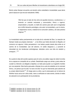 70 De Las cuitas del joven Werther al romanticismo colombiano en el siglo XIX
Mucho antes Samper encuentra una tensión entre credulidad e incredulidad, pues decía
para la época en que era aún estudiante (1848):
“Ello fue que al cabo de tres años de aquellas lecturas y cavilaciones […]
teniendo un carácter entusiasta y comunicativo, franco e ingenuo,
emprendedor y resuelto, no hallé otro camino para salir (así lo imaginaba)
de mi difícil situación psicológica, sino este: la incredulidad, y por lo mismo,
el alejamiento moral y material de la comunión católica y de toda práctica
religiosa.”145
La incredulidad radica precisamente en la duda de la voluntad de Dios. La reacción de
Samper revela sus propias creencias: “…si los libros que había devorado en Bogotá y el
comercio con algunos <<libre pensadores>> me habían puesto desde años atrás en el
camino de la incredulidad, casi del ateísmo, mi súbita desgracia […] aumentó la
intensidad de mis tendencias antirreligiosas, dándoles como una tinta de rebelión y
amargura…”146
Es cuando la idea del suicidio aparece para él como una salida, luego de visitar la tumba
de su esposa en compañía de su cuñado. Desdichado carga sus armas y justo antes de
cumplir su intención, es obligado a dejarlas a un lado para ayudar a un lugareño mordido
por una serpiente. Este hecho persuade a Samper de su acto de rebeldía con la voluntad
divina, y le parece que ha sido “la mano de Dios” la que ha intervenido para salvarlo de
su propia determinación147
. El riesgo para su alma, que lo preocupara por la lectura de
Werther hacía cerca de 4 años atrás, viene a verificarse en este evento, donde el medio
de salvación es la participación de la providencia.
145
SAMPER, José María. Ob. Cit. Volumen primero. Pp. 180.
146
SAMPER, José María. Ob. Cit. Volumen primero. Pp. 271.
147
SAMPER, José María. Ob. Cit. Volumen primero. Pp. 273.
 