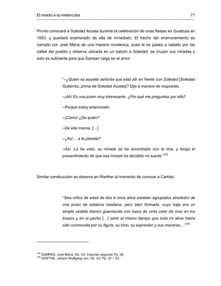 El miedo a la melancolía 71
Pronto conocerá a Soledad Acosta durante la celebración de unas fiestas en Guaduas en
1853, y quedará enamorado de ella de inmediato. El hecho del enamoramiento es
narrado por José María de una manera novelesca, pues él se pasea a caballo por las
calles del pueblo y observa ubicada en un balcón a Soledad; se cruzan sus miradas y
esto es suficiente para que Samper caiga en el amor:
“–¿Quién es aquella señorita que está allí en frente con Soledad [Soledad
Gutiérrez, prima de Soledad Acosta]? Dije a manera de respuesta.
–¡Ah! Es una joven muy interesante. ¿Por qué me preguntas por ella?
–Porque estoy enamorado.
–¡Cómo! ¿De quién?
–De ella misma. […]
–¿Así… a la pasada?
–Así. La he visto, su mirada se ha encontrado con la mía, y tengo el
presentimiento de que esa mirada ha decidido mi suerte.”148
Similar construcción se observa en Werther al momento de conocer a Carlota:
“Seis niños de edad de dos á once años estaban agrupados alrededor de
una joven de estatura mediana, pero bien formada, cuyo traje era un
simple vestido blanco guarnecido con lazos de cinta color de rosa en los
brazos y en el pecho […] sentí al mismo tiempo que toda mi alma había
sido conmovida por su figura, su tono, su expresión y sus maneras…”149
148
SAMPER, José María. Ob. Cit. Volumen segundo Pp. 28.
149
GOETHE. Johann Wolfgang von. Ob. Cit. Pp. 32 – 33.
 