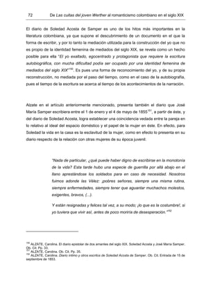 72 De Las cuitas del joven Werther al romanticismo colombiano en el siglo XIX
El diario de Soledad Acosta de Samper es uno de los hitos más importantes en la
literatura colombiana, ya que supone el descubrimiento de un documento en el que la
forma de escribir, y por lo tanto la mediación utilizada para la construcción del yo que no
es propio de la identidad femenina de mediados del siglo XIX, se revela como un hecho
posible para ella “El yo exaltado, egocentrado y protagonista que requiere la escritura
autobiográfica, con mucha dificultad podía ser ocupado por una identidad femenina de
mediados del siglo XIX”150
. Es pues una forma de reconocimiento del yo, y de su propia
reconstrucción, no mediada por el paso del tiempo, como en el caso de la autobiografía,
pues el tiempo de la escritura se acerca al tiempo de los acontecimientos de la narración.
Alzate en el artículo anteriormente mencionado, presenta también el diario que José
María Samper escribiera entre el 1 de enero y el 4 de mayo de 1855151
, a partir de éste, y
del diario de Soledad Acosta, logra establecer una coincidencia vedada entre la pareja en
lo relativo al ideal del espacio doméstico y el papel de la mujer en éste. En efecto, para
Soledad la vida en la casa es la esclavitud de la mujer, como en efecto lo presenta en su
diario respecto de la relación con otras mujeres de su época juvenil:
“Nada de particular, ¿qué puede haber digno de escribirse en la monotonía
de la vida? Esta tarde hubo una especie de guerrilla por allá abajo en el
llano aprestándose los soldados para en caso de necesidad. Nosotros
fuimos adonde las Vélez: ¡pobres señoras, siempre una misma rutina,
siempre enfermedades, siempre tener que aguantar muchachos molestos,
exigentes, bravos, (...).
Y están resignadas y felices tal vez, a su modo; ¡lo que es la costumbre!, si
yo tuviera que vivir así, antes de poco moriría de desesperación.”152
150
ALZATE, Carolina. El diario epistolar de dos amantes del siglo XIX. Soledad Acosta y José María Samper.
Ob. Cit. Pp. 33.
151
ALZATE, Carolina. Ob. Cit. Pp. 35.
152
ALZATE, Carolina. Diario íntimo y otros escritos de Soledad Acosta de Samper. Ob. Cit. Entrada de 15 de
septiembre de 1853.
 