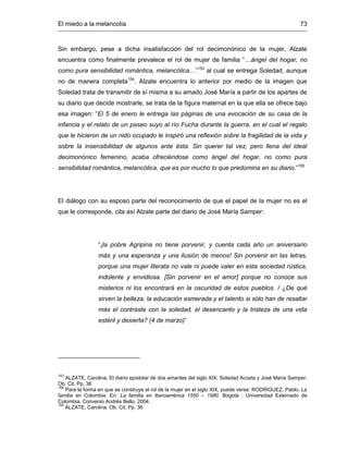 El miedo a la melancolía 73
Sin embargo, pese a dicha insatisfacción del rol decimonónico de la mujer, Alzate
encuentra cómo finalmente prevalece el rol de mujer de familia “…ángel del hogar, no
como pura sensibilidad romántica, melancólica…”153
al cual se entrega Soledad, aunque
no de manera completa154
. Alzate encuentra lo anterior por medio de la imagen que
Soledad trata de transmitir de sí misma a su amado José María a partir de los apartes de
su diario que decide mostrarle, se trata de la figura maternal en la que ella se ofrece bajo
esa imagen: “El 5 de enero le entrega las páginas de una evocación de su casa de la
infancia y el relato de un paseo suyo al río Fucha durante la guerra, en el cual el regalo
que le hicieron de un nido ocupado le inspiró una reflexión sobre la fragilidad de la vida y
sobre la insensibilidad de algunos ante ésta. Sin querer tal vez, pero llena del ideal
decimonónico femenino, acaba ofreciéndose como ángel del hogar, no como pura
sensibilidad romántica, melancólica, que es por mucho lo que predomina en su diario.”155
El diálogo con su esposo parte del reconocimiento de que el papel de la mujer no es el
que le corresponde, cita así Alzate parte del diario de José María Samper:
“¡la pobre Agripina no tiene porvenir, y cuenta cada año un aniversario
más y una esperanza y una ilusión de menos! Sin porvenir en las letras,
porque una mujer literata no vale ni puede valer en esta sociedad rústica,
indolente y envidiosa. [Sin porvenir en el amor] porque no conoce sus
misterios ni los encontrará en la oscuridad de estos pueblos. / ¿De qué
sirven la belleza, la educación esmerada y el talento si sólo han de resaltar
más el contraste con la soledad, el desencanto y la tristeza de una vida
estéril y desierta? (4 de marzo)”
153
ALZATE, Carolina. El diario epistolar de dos amantes del siglo XIX. Soledad Acosta y José María Samper.
Ob. Cit. Pp. 36
154
Para la forma en que se construye el rol de la mujer en el siglo XIX, puede verse: RODRÍGUEZ, Pablo. La
familia en Colombia. En: La familia en Iberoamérica 1550 – 1980. Bogotá : Universidad Externado de
Colombia. Convenio Andrés Bello. 2004.
155
ALZATE, Carolina. Ob. Cit. Pp. 36
 
