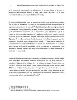 74 De Las cuitas del joven Werther al romanticismo colombiano en el siglo XIX
Y sin embargo, la representación de Soledad es la de la mujer virtuosa en términos ya
examinados en el capítulo anterior, es decir: “bella, casta e inocente”156
, a la mejor
manera de Matilde, el personaje de Cottin (ver Anexo 2).
Si el diario de Soledad es la forma de reconocimiento de la mujer, en cambio, en relación
con el diario de José María, “su diario es una estrategia no tanto de construcción de
sujeto como de seducción de la amada”157
. Bajo tal estrategia, Samper se presenta en la
faceta sensible, como característica del poeta romántico, identificada por él mismo, como
ya lo presentáramos en relación con su autobiografía y sus reflexiones luego de la
muerte de Elvira. Así, se presenta como “…periodista, poeta, orador popular, institutor,
publicista, apóstol de la República, abogado, negociante, empleado notable de la Nación,
Diputado, Elector, Concejal, Jefe Municipal; casado, viudo, feliz, desgraciado, popular,
perseguido, ministerial, oposicionista, proscrito, soldado…”158
Tales son las evidencias de
las contradicciones que presenta Samper en relación con la construcción de su imagen
como hombre, en la que la sensibilidad no es permitida por el pragmatismo, y sin
embargo la intención lo acerca a la prefiguración de Werther y su propia sensibilidad, la
cual, no le es desconocida.
La vida de Soledad Acosta es por sí misma de gran interés, no sólo para dirigir la mirada
hacia José María, sino también dentro del proceso en el cual una mujer como ella se
inscribe en el pensamiento del siglo XIX. Hija del general Joaquín Acosta, militar muy
cercano a Santander, y de Carolina Kemble originaria de Nueva Escocia, en 1845, a los
12 años de edad, Soledad viaja con sus padres por Europa, viviendo durante un año en
Halifax, y pasando a París donde la familia Acosta vive desde 1846 a 1850. Este periodo
es de particular importancia para ella, pues significa un contacto con diferentes culturas y
naciones, y por lo tanto una educación diferente159
.
156
ALZATE, Carolina. Ob. Cit. Pp. 36.
157
ALZATE, Carolina. Ob. Cit. Pp. 35.
158
ALZATE, Carolina. Ob. Cit. Pp. 35 – 36.
159
ALZATE, Carolina. Diario íntimo y otros escritos de Soledad Acosta de Samper. Ob. Cit. Pp. XIII.
 