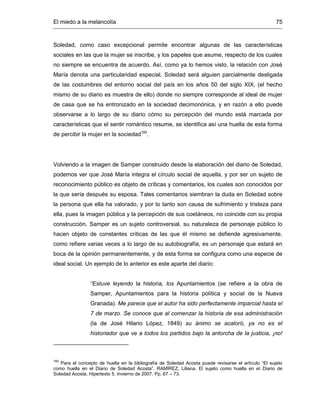 El miedo a la melancolía 75
Soledad, como caso excepcional permite encontrar algunas de las características
sociales en las que la mujer se inscribe, y los papeles que asume, respecto de los cuales
no siempre se encuentra de acuerdo. Así, como ya lo hemos visto, la relación con José
María denota una particularidad especial, Soledad será alguien parcialmente desligada
de las costumbres del entorno social del país en los años 50 del siglo XIX, (el hecho
mismo de su diario es muestra de ello) donde no siempre corresponde al ideal de mujer
de casa que se ha entronizado en la sociedad decimonónica, y en razón a ello puede
observarse a lo largo de su diario cómo su percepción del mundo está marcada por
características que el sentir romántico resume, se identifica así una huella de esta forma
de percibir la mujer en la sociedad160
.
Volviendo a la imagen de Samper construido desde la elaboración del diario de Soledad,
podemos ver que José María integra el círculo social de aquella, y por ser un sujeto de
reconocimiento público es objeto de críticas y comentarios, los cuales son conocidos por
la que sería después su esposa. Tales comentarios siembran la duda en Soledad sobre
la persona que ella ha valorado, y por lo tanto son causa de sufrimiento y tristeza para
ella, pues la imagen pública y la percepción de sus coetáneos, no coincide con su propia
construcción. Samper es un sujeto controversial, su naturaleza de personaje público lo
hacen objeto de constantes críticas de las que él mismo se defiende agresivamente,
como refiere varias veces a lo largo de su autobiografía, es un personaje que estará en
boca de la opinión permanentemente, y de esta forma se configura como una especie de
ideal social. Un ejemplo de lo anterior es este aparte del diario:
“Estuve leyendo la historia, los Apuntamientos (se refiere a la obra de
Samper, Apuntamientos para la historia política y social de la Nueva
Granada). Me parece que el autor ha sido perfectamente imparcial hasta el
7 de marzo. Se conoce que al comenzar la historia de esa administración
(la de José Hilario López, 1849) su ánimo se acaloró, ya no es el
historiador que ve a todos los partidos bajo la antorcha de la justicia, ¡no!
160
Para el concepto de huella en la bibliografía de Soledad Acosta puede revisarse el artículo “El sujeto
como huella en el Diario de Soledad Acosta”. RAMÍREZ, Liliana. El sujeto como huella en el Diario de
Soledad Acosta. Hipertexto 5. Invierno de 2007. Pp. 67 – 73.
 