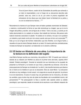 76 De Las cuitas del joven Werther al romanticismo colombiano en el siglo XIX
Ya es el joven tribuno, orador de las Sociedades de partido que echando a
un lado la imparcialidad y con el fuego de su elocuencia describe este
periodo, esta era, como la vio él, por entre el prisma engañador del
entusiasmo de las ideas que cree deben hacer la felicidad de su patria y
no con la verdad de los hechos...”.161
Recordemos la manera en que Samper narra el haber quedado enamorado de Soledad,
y veamos a continuación la forma en que ella reconstruye su imagen, que ya no es la
imagen del político y escritor, sino la figura de un héroe: “Volví a la casa, y cuando ya me
había desmontado lo vi a caballo en la plaza. Qué caballo tan hermoso. Me parece verlo
todavía haciendo caracolear el caballo. Yo estaba en la ventana, mis ojos no le quitaban
un instante y qué miedo corría por mis venas cuando veía que el toro se le acercaba”162
.
Esta ya no es la figura del hombre melancólico que leía Werther, es la figura fuerte y
resuelta a la que el mismo Samper alude en su texto. En buena parte las contradicciones
morales de Samper se resuelven, la melancolía no lo volverá a enfermar.
2.2 El lector en Historia de una alma. La importancia de
la lectura en la definición del sujeto
José María Samper escribe sus memorias y las publica en 1881. El aparte que motiva el
estudio de su relación con Werther se ubica en el primer tomo del texto, capítulo XXVI
titulado “Estado psicológico”. Durante la narración de sus memorias se ha ocupado de
presentar su formación y la manera en que inicia y desarrolla sus lecturas. Una de las
preocupaciones de Samper es el estado de “su alma” y las transformaciones que observa
de sí mismo en la medida en que se va educando. Dice así José María: “La educación
del alma es muy análoga a la del cuerpo: si la segunda es asunto de ejercicio, la primera
lo es de impresiones. Si para el cuerpo hay una gimnástica de los músculos y de todos
los sentidos, para el alma hay otra de todas las facultades de la sensibilidad moral y del
pensamiento.”163
Tal preocupación lo lleva a escribir este capítulo sobre su estado
psicológico, que responde, desde el momento de la escritura a una reflexión respecto de
161
ALZATE, Carolina. Ob. Cit.
162
ALZATE, Carolina. Ob. Cit.
163
SAMPER, José María. Ob. Cit. Volumen primero. Pp. 150.
 