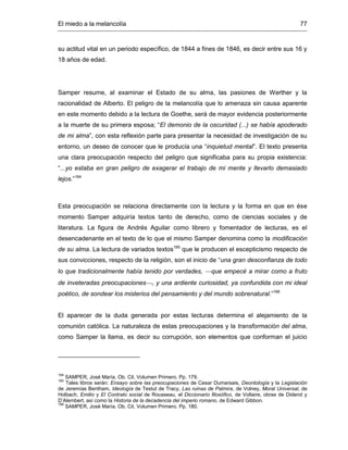 El miedo a la melancolía 77
su actitud vital en un periodo específico, de 1844 a fines de 1846, es decir entre sus 16 y
18 años de edad.
Samper resume, al examinar el Estado de su alma, las pasiones de Werther y la
racionalidad de Alberto. El peligro de la melancolía que lo amenaza sin causa aparente
en este momento debido a la lectura de Goethe, será de mayor evidencia posteriormente
a la muerte de su primera esposa; “El demonio de la oscuridad (...) se había apoderado
de mi alma”, con esta reflexión parte para presentar la necesidad de investigación de su
entorno, un deseo de conocer que le producía una “inquietud mental”. El texto presenta
una clara preocupación respecto del peligro que significaba para su propia existencia:
“...yo estaba en gran peligro de exagerar el trabajo de mi mente y llevarlo demasiado
lejos.”164
Esta preocupación se relaciona directamente con la lectura y la forma en que en ése
momento Samper adquiría textos tanto de derecho, como de ciencias sociales y de
literatura. La figura de Andrés Aguilar como librero y fomentador de lecturas, es el
desencadenante en el texto de lo que el mismo Samper denomina como la modificación
de su alma. La lectura de variados textos165
que le producen el escepticismo respecto de
sus convicciones, respecto de la religión, son el inicio de “una gran desconfianza de todo
lo que tradicionalmente había tenido por verdades, que empecé a mirar como a fruto
de inveteradas preocupaciones, y una ardiente curiosidad, ya confundida con mi ideal
poético, de sondear los misterios del pensamiento y del mundo sobrenatural.”166
El aparecer de la duda generada por estas lecturas determina el alejamiento de la
comunión católica. La naturaleza de estas preocupaciones y la transformación del alma,
como Samper la llama, es decir su corrupción, son elementos que conforman el juicio
164
SAMPER, José María. Ob. Cit. Volumen Primero. Pp. 179.
165
Tales libros serán: Ensayo sobre las preocupaciones de Cesar Dumarsais, Deontología y la Legislación
de Jeremías Bentham, Ideología de Testut de Tracy, Las ruinas de Palmira, de Volney, Moral Universal, de
Holbach, Emilio y El Contrato social de Rousseau, el Diccionario filosófico, de Voltaire, obras de Diderot y
D’Alembert, así como la Historia de la decadencia del imperio romano, de Edward Gibbon.
166
SAMPER, José María. Ob. Cit. Volumen Primero. Pp. 180.
 