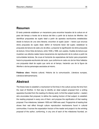 Resumen y Abstract IX
Resumen
El texto pretende establecer un mecanismo para encontrar trazados de la cultura en el
paso del tiempo a través de la lectura del libro a partir de la lectura de Werther. Así
identificar propuestas de sujeto ideal a partir de aparatos escriturarios establecidos
desde la lectura de una obra literaria; encontrar al sujeto (autor – lector) que enuncia
dicha propuesta de sujeto ideal; definir el horizonte lector del sujeto; establecer la
propuesta de lectura de cada uno de ellos; y proponer la significación de dicha propuesta
de lectura. Cinco hitos de lectura, entre 1836 y 1896, son usados. Huellas de lectura que
muestran sus efectos reales hacia mecanismos de reproducción de la cultura a partir de
comunidades lectoras. Se cruza el horizonte de expectativas del lector para proyectarlo
hacia la propuesta escrituraria del autor, que conforma en cada uno de los hitos hallados
una propuesta ideal de sujeto que varía en el tiempo, haciendo uso de la figura de
Werther o de los personajes asociados al mismo.
Palabras clave: Historia cultural, Historia de la comunicación, Literatura europea,
Literatura latinoamericana.
Abstract
The thesis looks to establish a mechanism to find lines in the culture across the time from
the read of Werther. In that way to identify an ideal subject proposal from a writing
apparatus founded from the reading of a literary work; to find the subject (author – reader)
who enunciates that proposal; to define the reading horizon of that subject; to establish
the reading proposal in every one of them; and propose the signification of that reading
proposal. Five milestones, between 1836 and 1896 was used. Fingerprints of reading that
shows their real effect through culture reproduction mechanisms found in cultural
communities. It across the expectation horizon of the reader and project it to the wrinting
proposal of the author, conforming, in any one of each of the milestones founded, an
 