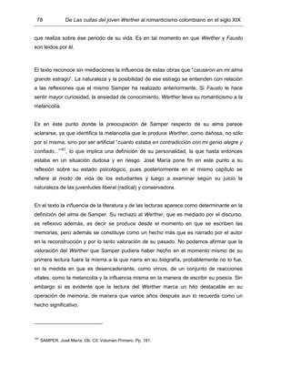 78 De Las cuitas del joven Werther al romanticismo colombiano en el siglo XIX
que realiza sobre ése periodo de su vida. Es en tal momento en que Werther y Fausto
son leídos por él.
El texto reconoce sin mediaciones la influencia de estas obras que “causaron en mi alma
grande estrago”. La naturaleza y la posibilidad de ese estrago se entienden con relación
a las reflexiones que el mismo Samper ha realizado anteriormente. Si Fausto le hace
sentir mayor curiosidad, la ansiedad de conocimiento, Werther lleva su romanticismo a la
melancolía.
Es en éste punto donde la preocupación de Samper respecto de su alma parece
aclararse, ya que identifica la melancolía que le produce Werther, como dañosa, no sólo
por sí misma, sino por ser artificial “cuanto estaba en contradicción con mi genio alegre y
confiado...”167
, lo que implica una definición de su personalidad, la que hasta entonces
estaba en un situación dudosa y en riesgo. José María pone fin en este punto a su
reflexión sobre su estado psicológico, pues posteriormente en el mismo capítulo se
refiere al modo de vida de los estudiantes y luego a examinar según su juicio la
naturaleza de las juventudes liberal (radical) y conservadora.
En el texto la influencia de la literatura y de las lecturas aparece como determinante en la
definición del alma de Samper. Su rechazo al Werther, que es mediado por el discurso,
es reflexivo además, es decir se produce desde el momento en que se escriben las
memorias, pero además se constituye como un hecho más que es narrado por el autor
en la reconstrucción y por lo tanto valoración de su pasado. No podemos afirmar que la
valoración del Werther que Samper pudiera haber hecho en el momento mismo de su
primera lectura fuera la misma a la que narra en su biografía, probablemente no lo fue,
en la medida en que es desencadenante, como vimos, de un conjunto de reacciones
vitales, como la melancolía y la influencia misma en la manera de escribir su poesía. Sin
embargo sí es evidente que la lectura del Werther marca un hito destacable en su
operación de memoria, de manera que varios años después aun lo recuerda como un
hecho significativo.
167
SAMPER, José María. Ob. Cit. Volumen Primero. Pp. 181.
 