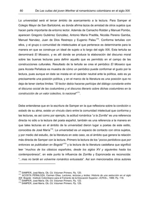 80 De Las cuitas del joven Werther al romanticismo colombiano en el siglo XIX
La universidad será el tercer ámbito de acercamiento a la lectura. Para Samper el
Colegio Mayor de San Bartolomé, es donde afirma lazos de amistad de otros sujetos que
hacen parte importante de entorno lector. Además de Camacho Roldán y Manuel Pombo,
aparecen Gregorio Gutiérrez González, Antonio María Pradilla, Nicolás Pereira Gamba,
Manuel Narváez, Juan de Dios Restrepo y Eugenio Palau170
. Conforma tertulias con
ellos, y el grupo o comunidad de intelectuales al que pertenece es determinante para la
manera en que se construye un ideal de sujeto a lo largo del siglo XIX. Esta tertulia se
denominará El Mosaico, y es allí donde se produce la elaboración del discurso moral
sobre las buenas lecturas para definir aquello que es permitido en el campo de las
construcciones culturales. Resultado de la tertulia se crea el periódico El Mosaico que
para Acosta Peñaloza es muestra de cómo un periódico puede conformar el gusto por la
lectura, pues aunque en éste se insista en el carácter neutral ante la política, esto es ya
precisamente una posición política, y en el marco de la literatura es una posición que no
deja de tener ciertos límites: “El lector debía hacerse partícipe del diálogo constante entre
el discurso social de las costumbres y el discurso literario sobre dichas costumbres en la
construcción de un valor colectivo, lo nacional”171
.
Debe entenderse que en la escritura de Samper en la que reflexiona sobre la condición o
estado de su alma, existe un vínculo claro entre la comunidad intelectual que conforma y
las lecturas, es así como por ejemplo, la actitud romántica “a la Zorrilla” es una referencia
directa no sólo a la lectura del poeta español, también es una referencia a la manera en
que tales lecturas en el ámbito de la universidad dieron lugar a poetas de este estilo,
conocidos de José María172
. La universidad es un espacio de contacto con otros sujetos,
y por medio del estudio, de la literatura en este caso, es el ámbito que genera la relación
más directa de Samper con la lectura. Primero la lectura de los “pocos periódicos que por
entonces se publicaban en Bogotá”173
y la lectura de la literatura castellana que significó
leer “muchos de los clásicos españoles, desde los siglos XV y siguientes hasta los
contemporáneos”, en este punto la influencia de Zorrilla y Espronceda es reconocida:
“...mas no tardé en volverme romántico entusiasta”. Así son mencionados otros autores
170
SAMPER, José María. Ob. Cit. Volumen Primero. Pp. 120.
171
ACOSTA PEÑALOZA, Carmen Elisa. Lectores, lecturas y leídas: Historia de una seducción en el siglo
XIX. Bogotá : Instituto Colombiano para el Fomento de la Educación Superior –ICFES–, 1999. Pp. 118.
172
SAMPER, José María. Ob. Cit. Volumen Primero. Pp. 122.
173
SAMPER, José María. Ob. Cit. Volumen Primero. Pp. 129.
 